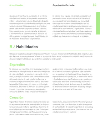 Artes Visuales 39Organización Curricular
dades que ofrecen hoy las tecnologías de la informa-
ción. Del conocimiento de los grandes movimientos,
estilos y artistas y la apreciación de variadas obras, los
estudiantes podrán obtener fuentes de inspiración para
sus expresiones artísticas y descubrir caminos diver-
gentes para abordar sus propios procesos creativos.
Estos conocimientos permiten ampliar la selección
y el tratamiento de los diversos temas, el uso de los
diferentes elementos del lenguaje visual o la elección
de materiales de acuerdo a sus propósitos.
En este eje tiene especial relevancia la apreciación del
patrimonio cultural artístico-visual local. El arte local,
como expresión de la identidad de una comunidad,
constituye una excelente oportunidad para que los
estudiantes pongan en práctica sus aprendizajes en con-
textos que les sean familiares y significativos. El conoci-
miento y el análisis del arte local contribuyen a valorarlo
y a que los alumnos desarrollen actitudes de respeto y
cuidado por el patrimonio artístico de su localidad.
B / Habilidades
Se relaciona con trasmitir a otros las ideas y emociones
por medio de obras y trabajos de arte. Un primer grupo
de estas habilidades se resume en expresar la interio-
ridad, que implica trasmitir ideas y emociones surgidas
del mundo interior de cada estudiante. Expresar la
interioridad implica reflexionar en silencio, desarrollar
la capacidad de introspección, poner en evidencia la
interioridad, desarrollar la atención, la audición y visión
interior, y comunicar pensamientos, experiencias y
emociones de forma verbal o no verbal. Un segundo
grupo consiste en expresar lo observado en una obra o
en el entorno, donde el origen de las ideas y emocio-
nes se relacionan con la observación de obras de arte.
Implica desarrollar la percepción, la observación atenta
y detallada, darle un significado personal a los elemen-
tos visuales, desarrollar la sensibilidad y la comunica-
ción verbal y no verbal. Ambos grupos de habilidades
se desarrollan tanto en la creación de obras y trabajos
de arte como en la apreciación de estos.
El logro de los objetivos de aprendizaje de Artes Visuales involucra el desarrollo de habilidades de la asignatura. Los
ejes “Expresar y crear visualmente” y “Apreciar y responder frente al arte” son procesos complejos y están constitui-
dos por múltiples habilidades, que se definen y detallan a continuación.
Expresión
Creación
Siguiendo el modelo de proceso creativo, se espera que
los alumnos tengan amplias oportunidades de desarro-
llar su creatividad mediante la práctica y el dominio de
estas habilidades. Las habilidades de creación incluyen
el imaginar, generar ideas, planificar, experimentar y
producir para la elaboración de trabajos de arte y obje-
tos de diseño, para posteriormente reflexionar y evaluar
sus propias creaciones y las obras de arte. La progresión
de las habilidades de creación dependerá de la riqueza y
la diversidad de las experiencias y obras de arte que los
estudiantes conozcan y analicen.
 