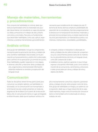 Bases Curriculares 201340
Este conjunto de habilidades es central, dado que
tanto la expresividad como la creatividad solo pue-
den desarrollarse si el estudiante es capaz de plasmar
sus ideas y emociones en trabajos de arte y diseño
concretos y concluidos. Para esto, es fundamental
que desarrollen habilidades como usar, aplicar, expe-
rimentar y combinar herramientas y procedimientos
necesarios para la elaboración de trabajos de arte. El
dominio de dichas técnicas amplía las posibilidades de
expresión de los estudiantes. Ejercitar progresivamente
la destreza en la manipulación de distintos materiales y
procesos técnicos proporciona un amplio repertorio de
recursos para expresarse con libertad de acuerdo a sus
intereses, motivaciones, necesidades y posibilidades.
Manejo de materiales, herramientas
y procedimientos
Comunicación
Análisis crítico
Todas las disciplinas tienen formas particulares para
comunicar sus propios saberes. Las habilidades re-
lacionadas con la comunicación son transversales a
la formación escolar y están presentes en todas las
asignaturas de las Bases Curriculares de la educación
básica. Así, la comunicación tiene un lugar privilegiado
en Artes Visuales, dado que el quehacer artístico im-
plica necesariamente comunicar, exponer y presentar
obras y trabajos de arte, tanto propias como de otros.
Este grupo de habilidades se integra y se potencia con
la expresión, dado que a mayor desarrollo de la capa-
cidad expresiva, mayor será el incentivo de comunicar
tanto la interioridad como lo observado en obras y
trabajos de arte.
Este grupo de habilidades incluye los componentes
necesarios para la apreciación de obras y trabajos de
arte. Combina habilidades relacionadas con la per-
cepción y el procesamiento y análisis de lo observado,
para culminar en la apreciación y la emisión de juicios.
Estas habilidades pueden separarse en tres etapas:
› observar, describir y relacionar obras y trabajos de
arte, organizando y sistematizando información
obtenida mediante los sentidos y la aplicación del
lenguaje visual
› comparar, analizar e interpretar lo observado en
obras y trabajos de arte sobre la base de su experien-
cia y sus conocimientos previos tanto de los materia-
les, los procedimientos técnicos y el lenguaje visual,
como del contexto de la obra
› establecer juicios, explicar y apreciar, lo que incluye
expresar una opinión informada, junto con la exterio-
rización de las sensaciones, sentimientos, emociones
e ideas provocadas por obras y trabajos de arte y
objetos de diseño
 