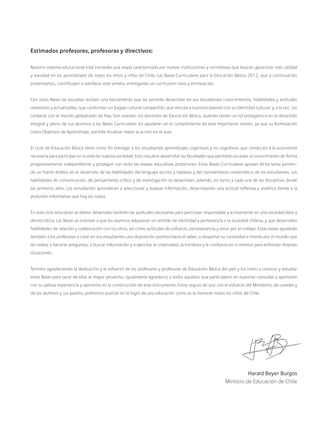 Estimados profesores, profesoras y directivos:
Nuestro sistema educacional está iniciando una etapa caracterizada por nuevas instituciones y normativas que buscan garantizar más calidad
y equidad en los aprendizajes de todos los niños y niñas de Chile. Las Bases Curriculares para la Educación Básica 2012, que a continuación
presentamos, contribuyen a satisfacer este anhelo, entregando un currículum claro y enriquecido.
Con estas Bases las escuelas reciben una herramienta que les permite desarrollar en sus estudiantes conocimientos, habilidades y actitudes
relevantes y actualizadas, que conforman un bagaje cultural compartido, que vincula a nuestros jóvenes con su identidad cultural y, a la vez, los
contacta con el mundo globalizado de hoy. Son ustedes, los docentes de Educación Básica, quienes tienen un rol protagónico en el desarrollo
integral y pleno de sus alumnos y las Bases Curriculares los ayudarán en el cumplimiento de esta importante misión, ya que su formulación
como Objetivos de Aprendizaje, permite focalizar mejor la acción en el aula.
El ciclo de Educación Básica tiene como fin entregar a los estudiantes aprendizajes cognitivos y no cognitivos que conducen a la autonomía
necesaria para participar en la vida de nuestra sociedad. Esto requiere desarrollar las facultades que permiten acceder al conocimiento de forma
progresivamente independiente y proseguir con éxito las etapas educativas posteriores. Estas Bases Curriculares apoyan dicha tarea ponien-
do un fuerte énfasis en el desarrollo de las habilidades del lenguaje escrito y hablado y del razonamiento matemático de los estudiantes. Las
habilidades de comunicación, de pensamiento crítico y de investigación se desarrollan, además, en torno a cada una de las disciplinas desde
los primeros años. Los estudiantes aprenderán a seleccionar y evaluar información, desarrollando una actitud reflexiva y analítica frente a la
profusión informativa que hoy los rodea.
En este ciclo educativo se deben desarrollar también las aptitudes necesarias para participar responsable y activamente en una sociedad libre y
democrática. Las Bases se orientan a que los alumnos adquieran un sentido de identidad y pertenencia a la sociedad chilena, y que desarrollen
habilidades de relación y colaboración con los otros, así como actitudes de esfuerzo, perseverancia y amor por el trabajo. Estas bases ayudarán
también a los profesores a crear en sus estudiantes una disposición positiva hacia el saber; a despertar su curiosidad e interés por el mundo que
les rodea; a hacerse preguntas, a buscar información y a ejercitar la creatividad, la iniciativa y la confianza en sí mismos para enfrentar diversas
situaciones.
Termino agradeciendo la dedicación y el esfuerzo de los profesores y profesoras de Educación Básica del país y los invito a conocer y estudiar
estas Bases para sacar de ellas el mayor provecho. Igualmente agradezco a todos aquellos que participaron en nuestras consultas y aportaron
con su valiosa experiencia y opiniones en la construcción de este instrumento. Estoy seguro de que con el esfuerzo del Ministerio, de ustedes y
de los alumnos y sus padres, podremos avanzar en el logro de una educación como se la merecen todos los niños de Chile.
Harald Beyer Burgos
Ministro de Educación de Chile
 