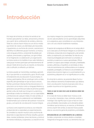 Bases Curriculares 201368
Introducción
A lo largo de la historia, la música ha servido al ser
humano para plasmar sus ideas, sensaciones y emocio-
nes a partir de la combinación de sonidos y silencios.
Todas las culturas hacen música: es uno de los modos
que tienen de crearse una identidad y de trascender,
e igualmente, es una forma de conocer, caracterizar e
identificar los diferentes grupos humanos. La música,
como lenguaje artístico, comprende facultades per-
ceptivas, emocionales y cognitivas, con gran énfasis
en la imaginación, la colaboración y la organización.
La música existe en la medida en que cada individuo y
cada grupo humano participan permanentemente de
ella por medio de la escucha, la creación, la interpreta-
ción, la difusión, la reflexión y el disfrute.
La música puede ser transmitida, enseñada y aprendi-
da, lo que permite su socialización y goce. De allí surge
el fundamento de una educación musical amplia, in-
clusiva y participativa. Ella se constituye como un área
específica del aprendizaje en que se busca conocer,
facilitar y promover diversas formas de acercarse e in-
volucrarse con la música como un lenguaje dinámico y
generativo que permite que todas las personas pueden
aportar a ella, de modo que incluye en su ejercicio y
aprendizaje a todos los individuos, con sus capacidades
y limitaciones de cualquier índole. En este sentido, el
trabajo en equipo y la colaboración son habilidades
fundamentales que se derivan del quehacer musical en
grupo, y son parte de una educación musical integral.
La música como experiencia activa es una invitación
al desarrollo de la creatividad y la experimentación.
Se considera la creación musical como una forma de
desarrollar la capacidad de enfrentar desafíos, generar
ideas, resolver problemas, tomar decisiones y construir
de manera individual y cooperativa. La creación en mú-
sica implica integrar los conocimientos y las experien-
cias de cada estudiante con los aprendizajes adquiridos
en la asignatura, para consolidarse en una interpreta-
ción o en una creación totalmente novedosa.
El aporte de la asignatura de Música en el campo afecti-
vo es clave para una formación integral: es un estímulo a
la fantasía, al desarrollo de la imaginación y del sentido
lúdico, la exploración y la creatividad. Se trata de una
instancia privilegiada para estimular la curiosidad, el
asombro y la apertura a nuevos aprendizajes. Ofrece
también un espacio para trabajar actitudes y habilidades
sociales y afectivas, el equilibrio, la serenidad, el desa-
rrollo de sentimientos de confianza básica en el saberse
aceptado y protegido. La música es una actividad que
proporciona al alumno logros en su autorrealización y su
autoestima y adquiere así un rol significativo en su vida.
En virtud de lo anterior, las presentes Bases Curricu-
lares enfatizan elementos fundamentales que debiera
tener una educación musical actual para este ciclo, y
pueden resumirse en los siguientes puntos:
TODO LO QUE SE HACE EN CLASE DE MÚSICA DEBE SER
MUSICAL
En la clase de música se debe hacer música; es de-
cir, escuchar, interpretar, crear, comentar, analizar e
investigar. Esto significa que lo que se hace en clase
y las actividades relacionadas con la disciplina deben
considerar que la música es, en esencia, un fenómeno
sonoro. A partir del sonido, la clase de música puede
abarcar una enorme gama de propósitos y actividades.
INTEGRACIÓN DE LOS COMPONENTES DE LA MÚSICA
Se debe comprender la música desde su totalidad,
integrando el lenguaje musical, sus elementos (las cua-
 