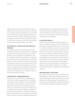 Música 69
lidades del sonido, el silencio, la melodía, el ritmo, la
textura, entre otros) y procedimientos como reiteracio-
nes, contrastes, patrones, variaciones, con su propósito
expresivo. Para que se pueda hablar de expresión mu-
sical, deben coexistir sonidos organizados y su propó-
sito expresivo. De esta manera, los estudiantes podrán
comprender la música como un fenómeno integrado y
no por medio del estudio aislado de sus partes.
INTEGRACIÓN DE LA MÚSICA CON OTROS MEDIOS DE
EXPRESIÓN
Los medios de expresión artística (literario, musical,
corporal y visual) tienen un origen común: la capacidad
de asombro y observación del ser humano, la necesi-
dad de volcar la interioridad y la capacidad de crear.
En la asignatura de Música se promueve la integración
de estos medios para un doble propósito: comprender
mejor la música, y comprender mejor los otros medios
de expresión artística y sus procesos generativos. Inte-
grar la música con las otras artes permite que se enri-
quezcan, complementen y suplementen mutuamente
y abre posibilidades para que se descubran nexos, se
establezcan comparaciones y se comprenda mejor la
esencia de la expresión artística.
CONSERVACIÓN Y TRANSMISIÓN MUSICAL
Las bases priorizan el desarrollo de habilidades y co-
nocimientos musicales que permitirán al estudiante
comprender, valorar y disfrutar la música y participar
activamente en ella. En todas las culturas, la conser-
vación de las expresiones musicales se ha dado por
medio de la transmisión oral y/o la transmisión escrita,
las cuales actualmente están vigentes y validadas. En
este contexto, el momento y el modo de incorporar la
grafía musical tradicional no se estipula explícitamente,
dado el contexto de nuestra realidad educacional. No
obstante lo anterior, el programa afirma que es muy
recomendable que los estudiantes estén siempre en
contacto con partituras musicales tanto convenciona-
les como no convencionales e interactúen con ellas en
la medida de sus posibilidades.
EL REPERTORIO MUSICAL
Para cada nivel, las presentes Bases Curriculares pro-
ponen un repertorio, que tiene como fin proporcionar
al estudiante la oportunidad de conocer e interactuar
con músicas de variados contextos y culturas, teniendo
a la propia como punto de partida. Este repertorio se
ajusta a los intereses y las necesidades de los alumnos
en cuanto a su calidad, variedad y cantidad. Se sugie-
re un repertorio a interpretar, que corresponde a las
posibilidades técnicas del nivel en que se encuentran
los estudiantes. Por otra parte, se propone también un
repertorio para escuchar que abarca variados géne-
ros y estilos, de duración adecuada. Los ejemplos son
sugerencias que apoyan al docente en sus propias
elecciones de acuerdo a sus preferencias, necesidades
y recursos.
PROFUNDIZACIÓN Y EJERCITACIÓN
Para que los estudiantes logren los conocimientos y las
habilidades que la asignatura de Música propone, se re-
quiere amplia práctica y ejercitación. Para que los apren-
dizajes se consoliden, progresen y se profundicen, es
necesario que el profesor asigne tiempos para la práctica
de las habilidades que definen las Bases Curriculares.
Introducción
 
