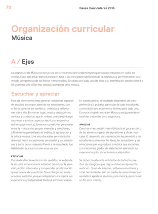 Bases Curriculares 201370
A / Ejes
Organización curricular
Música
La asignatura de Música se estructura en torno a tres ejes fundamentales que estarán presentes en todos los
niveles. Estos ejes están estructurados en base a las principales habilidades de la asignatura y permiten tener una
mirada comprensiva de los énfasis mencionados. El trabajo con cada uno de ellos y su interrelación proporcionará a
los alumnos una visión más amplia y completa de la música.
Este eje tiene como meta generar constantes espacios
de escucha activa por parte de los estudiantes, con
el fin de apreciar los sonidos y la música y reflexio-
nar sobre ella. En primer lugar, implica descubrir los
sonidos y las músicas que lo rodean, avanzando luego
a conocer y analizar aspectos técnicos y expresivos
del lenguaje musical, fomentar conexiones personales
entre la música y las propias vivencias y emociones,
y finalmente permitiendo el análisis, la apreciación y
la crítica musical. Una escucha activa permitirá a los
alumnos nutrir sus opiniones personales y sus creacio-
nes a partir de su respuesta frente a lo escuchado. Las
habilidades que estructuran este eje son:
ESCUCHAR
Vinculada directamente con los sentidos, se entiende
la escucha activa como la actividad de educar la aten-
ción, recibir, interpretar y comprender la información
que proviene de la audición. Sin embargo, no existe
una sola audición, ya que cada persona incorpora sus
experiencias y subjetividad frente al estímulo sonoro.
Escuchar y apreciar
En consecuencia, el resultado dependerá de la ex-
periencia y la práctica particular de cada estudiante,
y constituirá una experiencia distinta para cada uno.
Es una actividad central en Música y está presente en
todas las instancias de la asignatura.
APRECIAR
Consiste en estimular la sensibilidad y el goce estético
de los alumnos a partir de expresiones y obras musi-
cales. El desarrollo de la apreciación les permitirá a los
estudiantes comunicar las ideas, las sensaciones y las
emociones que les produce la música que escuchan,
con crecientes grados de elaboración aplicando sus
experiencias y los conocimientos adquiridos.
Se debe considerar la utilización de todos los me-
dios tecnológicos que hoy permiten enriquecer la
audición. El uso de internet, software educativos y
otras herramientas son un medio de aprendizaje y un
verdadero aporte al alumno y a la música, pero no son
un fin en sí mismo.
 