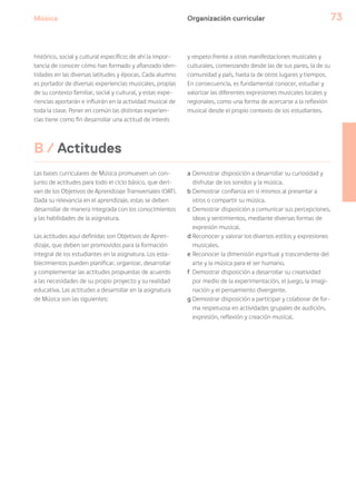 Música 73Organización curricular
histórico, social y cultural específico; de ahí la impor-
tancia de conocer cómo han formado y afianzado iden-
tidades en las diversas latitudes y épocas. Cada alumno
es portador de diversas experiencias musicales, propias
de su contexto familiar, social y cultural, y estas expe-
riencias aportarán e influirán en la actividad musical de
toda la clase. Poner en común las distintas experien-
cias tiene como fin desarrollar una actitud de interés
y respeto frente a otras manifestaciones musicales y
culturales, comenzando desde las de sus pares, la de su
comunidad y país, hasta la de otros lugares y tiempos.
En consecuencia, es fundamental conocer, estudiar y
valorizar las diferentes expresiones musicales locales y
regionales, como una forma de acercarse a la reflexión
musical desde el propio contexto de los estudiantes.
B / Actitudes
Las bases curriculares de Música promueven un con-
junto de actitudes para todo el ciclo básico, que deri-
van de los Objetivos de Aprendizaje Transversales (OAT).
Dada su relevancia en el aprendizaje, estas se deben
desarrollar de manera integrada con los conocimientos
y las habilidades de la asignatura.
Las actitudes aquí definidas son Objetivos de Apren-
dizaje, que deben ser promovidos para la formación
integral de los estudiantes en la asignatura. Los esta-
blecimientos pueden planificar, organizar, desarrollar
y complementar las actitudes propuestas de acuerdo
a las necesidades de su propio proyecto y su realidad
educativa. Las actitudes a desarrollar en la asignatura
de Música son las siguientes:
a Demostrar disposición a desarrollar su curiosidad y
disfrutar de los sonidos y la música.
b Demostrar confianza en sí mismos al presentar a
otros o compartir su música.
c Demostrar disposición a comunicar sus percepciones,
ideas y sentimientos, mediante diversas formas de
expresión musical.
d Reconocer y valorar los diversos estilos y expresiones
musicales.
e Reconocer la dimensión espiritual y trascendente del
arte y la música para el ser humano.
f Demostrar disposición a desarrollar su creatividad
por medio de la experimentación, el juego, la imagi-
nación y el pensamiento divergente.
g Demostrar disposición a participar y colaborar de for-
ma respetuosa en actividades grupales de audición,
expresión, reflexión y creación musical.
 
