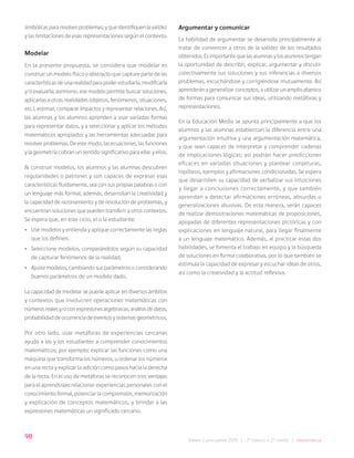 98
Bases Curriculares 2015 | 7° básico a 2° medio | Matemática
simbólicas para resolver problemas; y que identifiquen la validez
y las limitaciones de esas representaciones según el contexto.
Modelar
En la presente propuesta, se considera que modelar es
construir un modelo físico o abstracto que capture parte de las
características de una realidad para poder estudiarla, modificarla
y/o evaluarla; asimismo, ese modelo permite buscar soluciones,
aplicarlas a otras realidades (objetos, fenómenos, situaciones,
etc.), estimar, comparar impactos y representar relaciones. Así,
las alumnas y los alumnos aprenden a usar variadas formas
para representar datos, y a seleccionar y aplicar los métodos
matemáticos apropiados y las herramientas adecuadas para
resolver problemas. De este modo, las ecuaciones, las funciones
y la geometría cobran un sentido significativo para ellas y ellos.
Al construir modelos, los alumnos y las alumnas descubren
regularidades o patrones y son capaces de expresar esas
características fluidamente, sea con sus propias palabras o con
un lenguaje más formal; además, desarrollan la creatividad y
la capacidad de razonamiento y de resolución de problemas, y
encuentran soluciones que pueden transferir a otros contextos.
Se espera que, en este ciclo, el o la estudiante:
• Use modelos y entienda y aplique correctamente las reglas
que los definen.
• Seleccione modelos, comparándolos según su capacidad
de capturar fenómenos de la realidad.
• Ajuste modelos, cambiando sus parámetros o considerando
buenos parámetros de un modelo dado.
La capacidad de modelar se puede aplicar en diversos ámbitos
y contextos que involucren operaciones matemáticas con
númerosrealesy/oconexpresionesalgebraicas,análisisdedatos,
probabilidad de ocurrencia de eventos y sistemas geométricos.
Por otro lado, usar metáforas de experiencias cercanas
ayuda a las y los estudiantes a comprender conocimientos
matemáticos; por ejemplo: explicar las funciones como una
máquina que transforma los números, u ordenar los números
en una recta y explicar la adición como pasos hacia la derecha
de la recta. En el uso de metáforas se reconocen tres ventajas
para el aprendizaje: relacionar experiencias personales con el
conocimiento formal, potenciar la comprensión, memorización
y explicación de conceptos matemáticos, y brindar a las
expresiones matemáticas un significado cercano.
Argumentar y comunicar
La habilidad de argumentar se desarrolla principalmente al
tratar de convencer a otros de la validez de los resultados
obtenidos. Es importante que las alumnas y los alumnos tengan
la oportunidad de describir, explicar, argumentar y discutir
colectivamente sus soluciones y sus inferencias a diversos
problemas, escuchándose y corrigiéndose mutuamente. Así
aprenderán a generalizar conceptos, a utilizar un amplio abanico
de formas para comunicar sus ideas, utilizando metáforas y
representaciones.
En la Educación Media se apunta principalmente a que los
alumnos y las alumnas establezcan la diferencia entre una
argumentación intuitiva y una argumentación matemática,
y que sean capaces de interpretar y comprender cadenas
de implicaciones lógicas; así podrán hacer predicciones
eficaces en variadas situaciones y plantear conjeturas,
hipótesis, ejemplos y afirmaciones condicionadas. Se espera
que desarrollen su capacidad de verbalizar sus intuiciones
y llegar a conclusiones correctamente, y que también
aprendan a detectar afirmaciones erróneas, absurdas o
generalizaciones abusivas. De esta manera, serán capaces
de realizar demostraciones matemáticas de proposiciones,
apoyadas de diferentes representaciones pictóricas y con
explicaciones en lenguaje natural, para llegar finalmente
a un lenguaje matemático. Además, al practicar estas dos
habilidades, se fomenta el trabajo en equipo y la búsqueda
de soluciones en forma colaborativa, por lo que también se
estimula la capacidad de expresar y escuchar ideas de otros,
así como la creatividad y la actitud reflexiva.
 