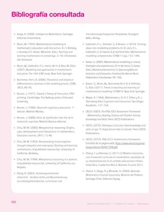 102
Bases Curriculares 2015 | 7° básico a 2° medio | Matemática
Bibliografía consultada
•
• Araya, R. (2000). Inteligencia Matemática. Santiago:
Editorial Universitaria.
•
• Blum, W. (1993). Mathematical modelling in
mathematics education and instruction. En T. Breiteig,
I. Huntley & G. Kaiser-Messmer (Eds.), Teaching and
learning mathematics in context (pp. 3-14). Chichester,
UK: Horwood.
•
• Blum, W., Galbraith, P. L., Henn, W-H. & Niss, M. (Eds.)
(2007). Modelling and applications in mathematics
education: The 14th ICMI study. New York: Springer.
•
• Borromeo-Ferri, R. (2006). Theoretical and empirical
differentiations of phases in the modeling process. ZDM,
38(2), 86-95.
•
• Bruner, J. (1971). Toward a Theory of Instruction. Fifth
printing. Cambridge: The Belknap prees of Harvard
University.
•
• Bruner, J. (1988). Desarrollo cognitivo y educación. 1ra
edición. Madrid: Morata.
•
• Bruner, J. (2006). Actos de significado: más álla de la
revolución cognitiva. Madrid: Alianza editorial.
•
• Chiu, M. M. (2000). Metaphorical reasoning: Origins,
uses, development and interactions in mathematics.
Education Journal, 28(1), 13-46.
•
• Chiu, M. M. (1992). Reinterpreting misconceptions
through metaphor and metonymy: Teaching and learning
mathematics. Unpublished manuscript, University of
California, Berkeley.
•
• Chiu, M. M. (1998). Metaphorical reasoning in a domain.
Unpublished manuscript, University of California, Los
Angeles.
•
• Dörig, R. (2003). Handlungsorientierter
Unterricht - Ansätze, Kritik und Neuorientierung
aus bildungstheoretischer, curricularer und
instruktionspsychologischer Perspektive. Stuttgart:
WiKu-Verlag.
•
• Galbraith, P. L., Stillman, G. & Brown, J. (2010). Turning
ideas into modelling problems. En R. Lesh, P. L.
Galbraith, C. R. Haines & A. Hurford (Eds.) Mathematical
modelling competencies: ICTMA 13 (pp. 133-144).
•
• Kaiser, G. (2005). Mathematical modelling in school.
Examples and experiences. En H-W. Henn, G, Kaiser
(Eds.), Mathematikunterricht im Spannungsfeld von
Evolution und Evaluation. Festband für Werner Blum.
Hildesheim: Franzbecker. 99-108.
•
• Kaiser, G., Blum, W., Borromeo Ferri, R. & Stillman,
G. (Eds.) (2011). Trends in teaching and learning of
mathematical modelling: ICTMA14. New York: Springer.
•
• Mayer, R. (1986). Mathematics. En R. F. Dillon y R. J.
Sternberg (Eds.) Cognition and Instruction. San Diego:
Academic. 127-154.
•
• OECD. (2003). The PISA 2003 Assessment Framework
– Mathematics, Reading, Science and Problem Solving
Knowledge and Skills. Paris: OECD Publications.
•
• OECD. (2010). Pathways to Success: How knowledge and
skills at age 15 shape future lives in Canada. Paris: OECD
Publications.
•
• OECD. (2010). PISA 2012 mathematics Framework.
Extraído de la página web: http://www.oecd.org/pisa/
pisaproducts/46961598.pdf
•
• Oteiza, F. y Villarreal, G. (2011). El Modelo Interactivo,
una innovación curricular en matemática: resultados de
su implementación en el contexto educacional chileno.
Costa Rica, Cuadernos Año 6, Número 9, junio 2011.
•
• Oteiza, F., Araya, R. y Miranda, H. (2004). Aprender
Matemática Creando Soluciones, Material del Profesor.
Santiago Chile: Editorial Zigzag.
102
Bases Curriculares 2015 | 7° básico a 2° medio | Matemática
 