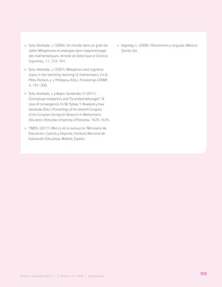 103
Bases Curriculares 2015 | 7° básico a 2° medio | Matemática
•
• Soto-Andrade, J. (2006). Un monde dans un grain de
sable: Mètaphores et analogies dans l’apprentissage
des mathèmatiques. Annales de Didactique et Sciences
Cognitives, 11, 123-147.
•
• Soto-Andrade, J. (2007). Metaphors and cognitive
styles in the teaching-learning of mathematics. En D.
Pitta-Pantazi, y J. Philippou (Eds.). Proceedings CERME
5, 191-200.
•
• Soto-Andrade, J. y Reyes-Santander, P. (2011).
Conceptual metaphors and “Grundvorstellungen”. A
case of convergence. En M. Pytlak, T. Rowland y Ewa
Swoboda (Eds.). Proceedings of the Seventh Congress
of the European Society for Research in Mathematics
Education. Rzeszów: University of Rzeszów. 1625-1635.
•
• TIMSS. (2011). Marcos de la evaluación. Ministerio de
Educación, Cultura y Deporte, Instituto Nacional de
Evaluación Educativa, Madrid, España.
•
• Vigotsky, L. (2008). Pensamiento y lenguaje. México:
Quinto Sol.
103
Bases Curriculares 2015 | 7° básico a 2° medio | Matemática
 
