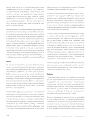 134 Bases Curriculares 2015 | 7° básico a 2° medio | Ciencias Naturales
características propias de los diversos organismos. Se espera
que expliquen, basándose en evidencias, que la diversidad
de organismos es el resultado de la evolución de los seres
vivientes y extintos, y que su clasificación sobre la base de
criterios taxonómicos se construye a través del tiempo,
identificando sus relaciones de parentesco con ancestros
comunes. Además, estudiarán distintos microorganismos
(virus, bacterias y hongos) desde la perspectiva de la salud
pública y la salud personal.
Finalmente,enrelaciónconelmedioambienteylosecosistemas,los
ylasestudiantescomprenderánqueenellosconfluyenlamateria,
laenergíaylosseresvivosqueinteractúanparaobtenermateriales
y energía desde el nivel celular al de organismos, generando
comportamientos particulares entre especies, poblaciones y
comunidades. Profundizarán, mediante la investigación, sobre
diversos ecosistemas nacionales y locales. Estudiarán el entorno
desde la Biología, la Física y la Química; por ejemplo: los ciclos de
la materia, la transformación de energía solar en química o las
característicasquímicasdelosnutrientespresentesenlanaturaleza.
También podrán explicar, basándose en evidencias, cómo se
formanlosfósiles(animalesyplantas)enrocassedimentariasysu
antigüedaddeacuerdoasuubicaciónenlosestratosdelaTierra.
Física
En este eje se tratan temas generales de astronomía y
algunos aspectos básicos de geofísica. Se espera que las y los
estudiantes no solo aprendan a ubicarse en el planeta Tierra,
sino también que adquieran una noción sobre el Universo.
Deben comprender que este ha evolucionado desde su
inicio y que a lo largo de la historia se han elaborado diversos
modelos que han explicado su forma y dinámica a partir de la
información que ha estado disponible. Además, que reconozcan
que nuestro país tiene las condiciones para desarrollar diversas
investigaciones astronómicas, ya que cuenta con recursos
humanos y técnicos para ello.
En otro ámbito, se procura que reconozcan que nuestro país
está expuesto a frecuentes sismos y erupciones volcánicas
debido a su localización en el planeta, y que no solo se debe
entender cómo ocurren dichos eventos, sino también adquirir
un comportamiento preventivo y reactivo para disminuir las
consecuencias que puedan afectar sus vidas y a la sociedad.
Estudiarán la composición de la Tierra desde la Biología, la Física
y la Química; por ejemplo: las consecuencias de la actividad
volcánica y sísmica en el ecosistema, la composición del suelo
y la importancia de la atmósfera para la vida.
Se espera que describan el movimiento de un objeto,
considerando que este puede modificarse si el objeto recibe
unafuerzanetanonula.Susaprendizajessobrefuerzaprogresan
desde sus conocimientos previos hasta la comprensión y
aplicacióndelasleyesquelasexplican,comolasleyesdeNewton.
En este contexto se busca, además, que los y las estudiantes
desarrollenlacapacidadderecolectar,usaryanalizarlaevidencia
necesaria para resolver un problema.
En relación con la gran idea sobre la conservación de la energía,
se espera que comprendan que la energía se debe usar de
manera responsable y que hay algunos recursos energéticos
que, una vez utilizados, no pueden volver a emplearse, como
los combustibles fósiles. Observarán que la energía participa
en diversas actividades humanas, como el movimiento de
objetos, el alumbrado residencial y público, la transmisión de
datos, la calefacción y otros. Además, en relación con la energía
eléctrica, se pretende que sean capaces de diferenciar las
características de los circuitos eléctricos en serie y en paralelo,
considerando sus ventajas y limitaciones. Igualmente, que
comprendan el efecto del calor en la materia.
También se espera que puedan explicar los fenómenos auditivos
y luminosos que perciben mediante la audición y la visión,
respectivamente, y que describan los fenómenos sonoros y
lumínicos con el modelo ondulatorio.
Química
En este eje se espera que las y los estudiantes comprendan
que toda la materia del Universo está compuesta de partículas
muy pequeñas que no se alcanzan a ver a simple vista; que
estas partículas interactúan de acuerdo a sus características,
formando nuevas sustancias; y que en estas transformaciones
físico-químicas, las partículas están en constante movimiento
y se producen cambios que dan origen a productos que tienen
propiedades diferentes a las sustancias iniciales.
Asimismo, se busca que reconozcan cómo se ha desarrollado
el conocimiento químico y los modelos que facilitan la
comprensión del mundo microscópico y sus interacciones en
la materia inerte, los seres vivos y el entorno. Entenderán que
se puede analizar el comportamiento de la materia disponible
en forma de gases (como la atmósfera), sólidos (como las rocas)
 