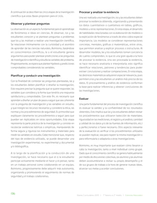 136 Bases Curriculares 2015 | 7° básico a 2° medio | Ciencias Naturales
A continuación se describen las cinco etapas de la investigación
científica que estas Bases proponen para el ciclo.
Observar y plantear preguntas
La observación es un aspecto fundamental para el aprendizaje
de fenómenos e ideas en ciencias. Al observar, los y las
estudiantes conocen y se plantean preguntas o problemas
que los y las motivan a realizar una investigación científica.
Se relacionan íntimamente con la curiosidad y el asombro
de aprender de las ciencias naturales. Asimismo, basándose
en conocimientos científicos, la o el estudiante genera
argumentos para poder plantear predicciones a las preguntas
de investigación e identifica y estudia las variables del problema.
Progresivamente, se espera que plantee hipótesis y predicciones
comprobables considerando las variables.
Planificar y conducir una investigación
Con la finalidad de contestar las preguntas planteadas, las y
los estudiantes deben planificar o diseñar la investigación.
Esto requiere precisar la pregunta que se quiere responder, las
variables que considera y la forma que tendría una respuesta
satisfactoria y comprobable. Con este fin, es necesario que
aprendan a diseñar un plan de pasos a seguir que sea coherente
con la pregunta de investigación y las variables en estudio,
y que integre los recursos necesarios y considere la ética, las
normas y los procedimientos de seguridad. Es primordial que
expliquen claramente los procedimientos a seguir para que
puedan ser replicables en otras oportunidades. Esta etapa
representa la parte práctica de la investigación y consiste en
recolectar evidencias teóricas o empíricas, manipulando de
forma segura y rigurosa los instrumentos y materiales para
medir las variables en estudio. Cabe mencionar que, respecto
del tipo de evidencia utilizado, se puede desarrollar una
investigación experimental, no experimental y documental
y/o bibliográfica.
A lo largo de la planificación y la conducción de una
investigación, se hace necesario que el o la estudiante
participe activamente mediante el hacer y el pensar, tanto
en un trabajo personal como colaborando en un equipo.
Asimismo, progresivamente debe adquirir más autonomía,
organizando y promoviendo el seguimiento de normas de
seguridad y el trabajo colaborativo.
Procesar y analizar la evidencia
Una vez realizada una investigación, los y las estudiantes deben
procesar la evidencia obtenida, organizando y presentando
los datos cuantitativos o cualitativos en tablas, gráficos,
modelos u otras representaciones. En esta etapa, el desarrollo
de habilidades relacionadas con la elaboración de modelos o
la explicación de fenómenos a través de ellos cobra especial
importancia. Los modelos se consideran representaciones
concretas, mentales, gráficas o matemáticas, entre otras,
que permiten analizar y explicar procesos o estructuras. Al
desarrollar modelos, las y los estudiantes toman conciencia
de cuánto comprenden, lo que es una gran ayuda a la hora
de procesar la evidencia. Una vez procesada la evidencia,
se hace necesario analizarla e interpretarla; esto significa
identificar relaciones, patrones y tendencias para poder
extraer conclusiones y realizar comparaciones. En esta etapa,
las destrezas matemáticas adquieren especial relevancia, pues
permiten a los y las estudiantes un análisis más preciso de los
datos. El procesamiento y análisis de evidencia conforman
la base para realizar inferencias y obtener conclusiones de
las investigaciones.
Evaluar
Una parte fundamental del proceso de investigación científica
es evaluar la validez y la confiabilidad de los resultados
obtenidos. Esto implica que las y los estudiantes deben revisar
los procedimientos que utilizaron (selección de materiales;
rigurosidad en las mediciones, el registro y el análisis; cantidad
y calidad de los datos y/o de las fuentes de información, etc.)
y perfeccionarlos si fuese necesario. Otro aspecto relevante
de la evaluación es verificar si los procedimientos utilizados
se pueden replicar, sea para repetir la misma investigación o
para reformularla o adaptarla a otras investigaciones.
Asimismo, es muy importante que evalúen cómo llevaron a
cabo la investigación, tanto a nivel individual como grupal.
Dado que el conocimiento científico se genera habitualmente
por medio de discusiones colectivas, los alumnos y las alumnas
deben acostumbrarse a revisar su propio desempeño y el
de sus grupos de trabajo a la hora de generar nuevas ideas,
alcanzar sus metas y acordar conclusiones.
 