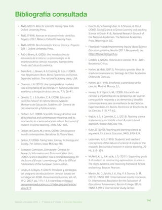 141
Bases Curriculares 2015 | 7° básico a 2° medio | Ciencias Naturales
Bibliografía consultada
•
• AAAS. (2007). Atlas for scientific literacy. New York:
Oxford University Press.
•
• AAAS. (1998). Avances en el conocimiento científico.
Proyecto 2061. México: Oxford University Press.
•
• AAAS. (2010). Benchmarks for Science Literacy. Proyecto
2061. Oxford University Press.
•
• Adúriz Bravo, A. (2005). Una introducción a la
naturaleza de la ciencia. La epistemología en la
enseñanza de las ciencias naturales. Buenos Aires:
Fondo de Cultura Económica.
•
• Bransford, J., Brown, A. & Cocking, R. (Eds.). (2000).
How People Learn: Brain, Mind, Experience, and School.
Expanded edition. The national Academy press, USA.
•
• Chamizo, J. A. (2010). Una tipología de los modelos
para la enseñanza de las ciencias. En Revista Eureka sobre
enseñanza y divulgación de las ciencias, 7(1), 26-41.
•
• Cevelló, C. J. & Guillén, C. A. (2009). Educación
científica “ahora”: El informe Rocard. Madrid:
Ministerio de Educación, Subdirección General de
Documentación y Publicaciones.
•
• DeBoer, G. E. (2000). Scientific literacy: Another look
at its historical and contemporary meanings and its
relationship to science education reform. En Journal of
research in science teaching, 37(6), 582-601.
•
• Delibes de Castro, M. y otros. (2008). Ciencias para el
mundo contemporáneo. Barcelona: Ed. Vicens Vives.
•
• Easton, T. (2006). Taking Sides. Science, Technology and
Society. 7th Edition. Iowa: McGraw-Hill.
•
• European Comission, Directorate-General for
Research, Information and Communication Unit.
(2007). Science education now: A renewed pedagogy for
the future of Europe. Luxembourg: Office for Official
Publications of the European Communities.
•
• Devés, R. & Reyes, P. (2007). Principios y estrategias
del programa de educación en ciencias basada en
la indagación (ECBI). Pensamiento Educativo, Vol. 41,
Nº 2, 2007. pp. 115-13. Encontrado en: http://
pensamientoeducativo.uc.cl/index.php/pel/article/
view/419
•
• Duschl, R., Schweingruber, H. & Shouse, A. (Eds.).
(2007). Taking Science to School: Learning and teaching
Science in Grades K-8.; National Research Council of
the National Academies. The National Academies
Press. Washington D.C.
•
• Fibonacci Project: Implementing Inquiry-Based Science
Education guideline. Versión 2011. Recuperado de:
http://fibonacciproyect.eu
•
• Gribbin, J. (2006). Historia de la ciencia: 1543-2001.
Barcelona: Crítica.
•
• Harlen, W. (Ed.). (2012). Principios y grandes ideas de
la educación en ciencias. Santiago de Chile: Academia
Chilena de Ciencias.
•
• Harlen, W. (1998). Enseñanza y aprendizaje de las
ciencias. Madrid: Morata, S. L.
•
• Henao, B. & Stipcich, M., (2008). Educación en
ciencias y argumentación: la perspectiva de Toulmin
como posible respuesta a las demandas y desafíos
contemporáneos para la enseñanza de las Ciencias
Experimentales. En Revista Electrónica de Enseñanza de
las Ciencias. 7 (1), 47-62.
•
• Krajcik, J. S. & Czerniak, C. L. (2013). Teaching science
in elementary and middle school: A project-based
approach. Boston: McGraw-Hill.
•
• Kuhn, D. (2010). Teaching and learning science as
argument. En Science Education, 94(5), 810-824.
•
• Lederman, N. G. (1992). Students’ and teachers’
conceptions of the nature of science: A review of the
research. En Journal of research in science teaching, 29
(4), 331-359.
•
• McNeill, K. L., & Krajcik, J. S. (2011). Supporting grade
5-8 students in constructing explanations in science:
The claim, evidence, and reasoning framework for talk
and writing. Boston: Pearson.
•
• Martin, M. O., Mullis, I. V., Foy, P. & Stanco, G. M.
(2012). TIMSS 2011 International results in science.
En International Association for the Evaluation of
Educational Achievement. Boston College, EEUU:
TIMSS & PIRLS International Study Center.
141
Bases Curriculares 2015 | 7° básico a 2° medio | Ciencias Naturales
 