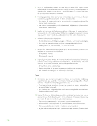 158 Bases Curriculares 2015 | 7° básico a 2° medio | Ciencias Naturales
3. Explicar, basándose en evidencias, que la clasificación de la diversidad de
organismos se construye a través del tiempo sobre la base de criterios taxonómicos
que permiten organizarlos en grupos y subgrupos, identificando sus relaciones
de parentesco con ancestros comunes.
4. Investigar y explicar cómo se organizan e interactúan los seres vivos en diversos
ecosistemas, a partir de ejemplos de Chile, considerando:
• Los niveles de organización de los seres vivos (como organismo, población,
comunidad, ecosistema).
• Las interacciones biológicas (como depredación, competencia, comensalismo,
mutualismo, parasitismo).
5. Analizar e interpretar los factores que afectan el tamaño de las poblaciones
(propagacióndeenfermedades,disponibilidaddeenergíayderecursosalimentarios,
sequías, entre otros) y predecir posibles consecuencias sobre el ecosistema.
6. Desarrollar modelos que expliquen:
• El ciclo del carbono, el nitrógeno, el agua y el fósforo, y su importancia biológica.
• Los flujos de energía en un ecosistema (redes y pirámides tróficas).
• La trayectoria de contaminantes y su bioacumulación.
7. Explicar, por medio de una investigación, el rol de la fotosíntesis y la respiración
celular en el ecosistema considerando:
• El flujo de la energía.
• El ciclo de la materia.
8. Explicar y evaluar los efectos de acciones humanas (conservación ambiental,
cultivos, forestación y deforestación, entre otras) y de fenómenos naturales
(sequías, erupciones volcánicas, entre otras) en relación con:
• El equilibrio de los ecosistemas.
• La disponibilidad de recursos naturales renovables y no renovables.
• Las posibles medidas para un desarrollo sustentable.
Física
9. Demostrar que comprenden, por medio de la creación de modelos y
experimentos, que las ondas transmiten energía y que se pueden reflejar,
refractar y absorber, explicando y considerando:
• Sus características (amplitud, frecuencia, longitud de onda y velocidad de
propagación, entre otras).
• Los criterios para clasificarlas (mecánicas, electromagnéticas, transversales,
longitudinales, superficiales).
10. Explicar fenómenos del sonido perceptibles por las personas, como el eco, la
resonancia y el efecto Doppler, entre otros, utilizando el modelo ondulatorio y
por medio de la experimentación, considerando sus:
• Características y cualidades (intensidad, tono, timbre y rapidez).
• Emisiones (en cuerdas vocales, en parlantes e instrumentos musicales).
• Consecuencias (contaminación y medio de comunicación ).
• Aplicacionestecnológicas(ecógrafo,sonaryestetoscopio,entretención,entreotras).
 