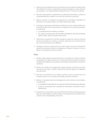 164 Bases Curriculares 2015 | 7° básico a 2° medio | Ciencias Naturales
3. Explicar que la sexualidad humana y la reproducción son aspectos fundamentales
de la vida del ser humano, considerando los aspectos biológicos, sociales, afectivos
y psicológicos, y la responsabilidad individual frente a sí mismo y los demás.
4. Describir la fecundación, la implantación y el desarrollo del embrión, y analizar la
responsabilidad de los padres en la nutrición prenatal y la lactancia.
5. Explicar y evaluar los métodos de regulación de la fertilidad e identificar los
elementos de una paternidad y una maternidad responsables.
6. Investigar y argumentar, basándose en evidencias, que el material genético se
transmite de generación en generación en organismos como plantas y animales,
considerando:
• La comparación de la mitosis y la meiosis.
• Las causas y consecuencias de anomalías y pérdida de control de la división
celular (tumor, cáncer, trisomía, entre otros).
7. Desarrollar una explicación científica, basada en evidencias, sobre los procesos
de herencia genética en plantas y animales, aplicando los principios básicos
de la herencia propuestos por Mendel.
8. Investigar y explicar las aplicaciones que han surgido a raíz de la manipulación
genética para generar alimentos, detergentes, vestuario, fármacos u otras, y
evaluar sus implicancias éticas y sociales.
Física
9. Analizar, sobre la base de la experimentación, el movimiento rectilíneo uniforme
y acelerado de un objeto respecto de un sistema de referencia espacio-temporal,
considerandovariablescomolaposición,lavelocidadylaaceleraciónensituaciones
cotidianas.
10. Explicar, por medio de investigaciones experimentales, los efectos que tiene
una fuerza neta sobre un objeto, utilizando las leyes de Newton y el diagrama
de cuerpo libre.
11. Describir el movimiento de un objeto, usando la ley de conservación de la
energía mecánica y los conceptos de trabajo y potencia mecánica.
12. Analizar e interpretar datos de investigaciones sobre colisiones entre objetos,
considerando:
• La cantidad de movimiento de un cuerpo en función del impulso que adquiere.
• La ley de conservación de cantidad de movimiento (momento lineal o
momentum).
13. DemostrarquecomprendenqueelconocimientodelUniversocambiayaumentaa
partirdenuevasevidencias,usandomodeloscomoelgeocéntricoyelheliocéntrico,
y teorías como la del Big-Bang, entre otros.
 