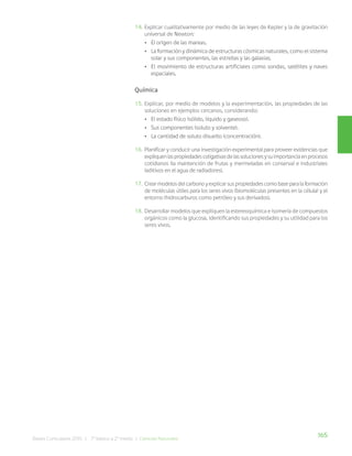 165
Bases Curriculares 2015 | 7° básico a 2° medio | Ciencias Naturales
14. Explicar cualitativamente por medio de las leyes de Kepler y la de gravitación
universal de Newton:
• El origen de las mareas.
• La formación y dinámica de estructuras cósmicas naturales, como el sistema
solar y sus componentes, las estrellas y las galaxias.
• El movimiento de estructuras artificiales como sondas, satélites y naves
espaciales.
Química
15. Explicar, por medio de modelos y la experimentación, las propiedades de las
soluciones en ejemplos cercanos, considerando:
• El estado físico (sólido, líquido y gaseoso).
• Sus componentes (soluto y solvente).
• La cantidad de soluto disuelto (concentración).
16. Planificar y conducir una investigación experimental para proveer evidencias que
expliquenlaspropiedadescoligativasdelassolucionesysuimportanciaenprocesos
cotidianos (la mantención de frutas y mermeladas en conserva) e industriales
(aditivos en el agua de radiadores).
17. Crearmodelosdelcarbonoyexplicarsuspropiedadescomobaseparalaformación
de moléculas útiles para los seres vivos (biomoléculas presentes en la célula) y el
entorno (hidrocarburos como petróleo y sus derivados).
18. Desarrollar modelos que expliquen la estereoquímica e isomería de compuestos
orgánicos como la glucosa, identificando sus propiedades y su utilidad para los
seres vivos.
 