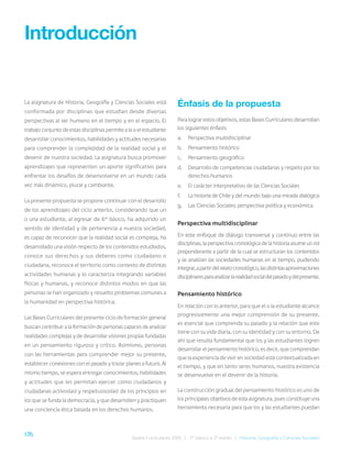 176 Bases Curriculares 2015 | 7° básico a 2° medio | Historia, Geografía y Ciencias Sociales
La asignatura de Historia, Geografía y Ciencias Sociales está
conformada por disciplinas que estudian desde diversas
perspectivas al ser humano en el tiempo y en el espacio. El
trabajo conjunto de estas disciplinas permite a la o el estudiante
desarrollar conocimientos, habilidades y actitudes necesarias
para comprender la complejidad de la realidad social y el
devenir de nuestra sociedad. La asignatura busca promover
aprendizajes que representen un aporte significativo para
enfrentar los desafíos de desenvolverse en un mundo cada
vez más dinámico, plural y cambiante.
La presente propuesta se propone continuar con el desarrollo
de los aprendizajes del ciclo anterior, considerando que un
o una estudiante, al egresar de 6° básico, ha adquirido un
sentido de identidad y de pertenencia a nuestra sociedad,
es capaz de reconocer que la realidad social es compleja, ha
desarrollado una visión respecto de los contenidos estudiados,
conoce sus derechos y sus deberes como ciudadano o
ciudadana, reconoce el territorio como contexto de distintas
actividades humanas y lo caracteriza integrando variables
físicas y humanas, y reconoce distintos modos en que las
personas se han organizado y resuelto problemas comunes a
la humanidad en perspectiva histórica.
Las Bases Curriculares del presente ciclo de formación general
buscan contribuir a la formación de personas capaces de analizar
realidades complejas y de desarrollar visiones propias fundadas
en un pensamiento riguroso y crítico. Asimismo, personas
con las herramientas para comprender mejor su presente,
establecer conexiones con el pasado y trazar planes a futuro. Al
mismo tiempo, se espera entregar conocimientos, habilidades
y actitudes que les permitan ejercer como ciudadanos y
ciudadanas activos(as) y respetuosos(as) de los principios en
los que se funda la democracia, y que desarrollen y practiquen
una conciencia ética basada en los derechos humanos.
Introducción
Énfasis de la propuesta
Para lograr estos objetivos, estas Bases Curriculares desarrollan
los siguientes énfasis:
a. Perspectiva multidisciplinar
b. Pensamiento histórico
c. Pensamiento geográfico
d. Desarrollo de competencias ciudadanas y respeto por los
derechos humanos
e. El carácter interpretativo de las Ciencias Sociales
f. La historia de Chile y del mundo bajo una mirada dialógica
g. Las Ciencias Sociales: perspectiva política y económica
Perspectiva multidisciplinar
En este enfoque de diálogo transversal y continuo entre las
disciplinas, la perspectiva cronológica de la historia asume un rol
preponderante a partir de la cual se estructuran los contenidos
y se analizan las sociedades humanas en el tiempo, pudiendo
integrar,apartirdelrelatocronológico,lasdistintasaproximaciones
disciplinaresparaanalizarlarealidadsocialdelpasadoydelpresente.
Pensamiento histórico
En relación con lo anterior, para que el o la estudiante alcance
progresivamente una mejor comprensión de su presente,
es esencial que comprenda su pasado y la relación que este
tiene con su vida diaria, con su identidad y con su entorno. De
ahí que resulta fundamental que los y las estudiantes logren
desarrollar el pensamiento histórico, es decir, que comprendan
que la experiencia de vivir en sociedad está contextualizada en
el tiempo, y que en tanto seres humanos, nuestra existencia
se desenvuelve en el devenir de la historia.
La construcción gradual del pensamiento histórico es uno de
los principales objetivos de esta asignatura, pues constituye una
herramienta necesaria para que los y las estudiantes puedan
 