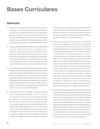 16
Bases Curriculares 2015 | 7° básico a 2° medio | Introducción
Definición
1. EstedocumentopresentaBasesCurricularesparaloscursos7°
y8°básicoy1°y2°medio,que,deacuerdoalaLeyGeneral
de Educación de 2009 (Ley N° 20.370), paulatinamente
pasarán a constituir el ciclo de formación general de la
EducaciónMedia.Porlotanto,buscandoserfuncionaladicha
transición, se consideran los Objetivos Generales que dicha
ley establece para los niveles de Educación Básica y Media.
2. La Ley General de Educación define la Educación Básica
como “el nivel educacional que se orienta hacia la
formación integral de los alumnos y las alumnas, en sus
dimensionesfísica,afectiva,cognitiva,social,cultural,moral
y espiritual, desarrollando sus capacidades de acuerdo a los
conocimientos,habilidadesyactitudesdefinidosenlasBases
Curriculares que se determinen en conformidad a esta ley,
y que les permiten continuar el proceso educativo formal”.
3. Porotrolado,laLeyGeneraldeEducacióndefinealaEducación
Mediacomo“elniveleducacionalqueatiendealapoblación
escolar que haya finalizado el nivel de Educación Básica y
tiene por finalidad procurar que cada alumno expanda y
profundicesuformacióngeneralydesarrollelosconocimientos,
habilidadesyactitudesquelepermitanejercerunaciudadanía
activaeintegrarsealasociedad,loscualessondefinidosporlas
BasesCurriculares.Esteniveleducativoofreceunaformación
general común y formaciones diferenciadas”.
4. Las Bases Curriculares constituyen, de acuerdo con esta
ley, el documento principal del currículum nacional.
Su concepción se enmarca en lo que establece nuestra
Constitución y en lo que ha sido nuestra tradición educativa.
Por una parte, cumple la misión de ofrecer una base
cultural común para todo el país, mediante Objetivos de
Aprendizaje establecidos para cada curso o nivel. De esta
forma, asegura que todos los alumnos y todas las alumnas
participen en una experiencia educativa similar y se
conforme un bagaje cultural compartido que favorece la
cohesión y la integración social. Por otra parte, se reconoce
que esta base curricular admite ser complementada; por
ende, se entrega a los establecimientos educacionales la
libertad de expresar su diversidad, construyendo, a partir
de ella, sus propuestas de acuerdo a sus necesidades y a
las características de su proyecto educativo.
5. Este planteamiento es coherente con la libertad de
enseñanza consagrada en nuestra Constitución y también
con los principios que inspiran la Ley General de Educación
(LGE); específicamente, con el principio de autonomía de
los establecimientos educativos —que permite la definición
y el desarrollo de sus proyectos educativos— y con el
principio de diversidad, que postula promover y respetar
tanto la diversidad de procesos y proyectos educativos
institucionales como la diversidad cultural, religiosa y
social de las poblaciones que atiende el sistema escolar.
A partir de estas Bases Curriculares los establecimientos
pueden desarrollar sus propios planes y programas o
utilizar aquellos que el Ministerio de Educación pone
a su disposición. Se les garantiza, además, el tiempo
necesario para ejercer esta libertad, por cuanto los objetivos
planteados en las Bases no utilizan todo el tiempo escolar.
De esta forma, se reafirma el valor de la pluralidad y la
flexibilidad de opciones curriculares, y de los proyectos
educativos definidos por los propios establecimientos.
6. EstasBasesCurricularescontinúanyreafirmanelsentidoque
tienetodaeducación,queescontribuiraldesarrollocompleto
eintegraldetodaslaspersonasensusdimensionesespiritual,
ética,moral,afectiva,intelectual,artísticayfísica,mediantela
transmisiónyelcultivodevalores,conocimientosydestrezas.
Deestemodo,podrándesarrollarsupotencialyvivirsuvidaen
formaplena,participandoactivamenteenunasociedadlibre,
democráticaypluralista,ycontribuyendoresponsablemente
al desarrollo del país. Los objetivos de las Bases se enmarcan
en los Objetivos Generales estipulados por la Ley General de
Educación, tanto para el ámbito personal y social como para
el ámbito del conocimiento y la cultura (Artículo 30).
Bases Curriculares
 