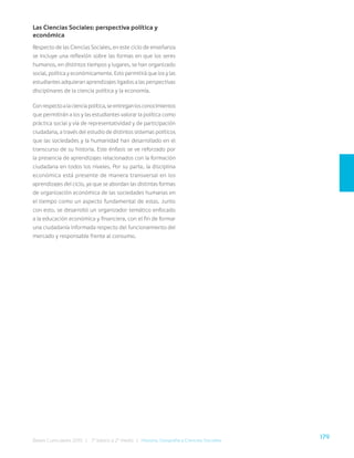 179
Bases Curriculares 2015 | 7° básico a 2° medio | Historia, Geografía y Ciencias Sociales
Las Ciencias Sociales: perspectiva política y
económica
Respecto de las Ciencias Sociales, en este ciclo de enseñanza
se incluye una reflexión sobre las formas en que los seres
humanos, en distintos tiempos y lugares, se han organizado
social, política y económicamente. Esto permitirá que los y las
estudiantes adquieran aprendizajes ligados a las perspectivas
disciplinares de la ciencia política y la economía.
Conrespectoalacienciapolítica,seentreganlosconocimientos
que permitirán a los y las estudiantes valorar la política como
práctica social y vía de representatividad y de participación
ciudadana, a través del estudio de distintos sistemas políticos
que las sociedades y la humanidad han desarrollado en el
transcurso de su historia. Este énfasis se ve reforzado por
la presencia de aprendizajes relacionados con la formación
ciudadana en todos los niveles. Por su parte, la disciplina
económica está presente de manera transversal en los
aprendizajes del ciclo, ya que se abordan las distintas formas
de organización económica de las sociedades humanas en
el tiempo como un aspecto fundamental de estas. Junto
con esto, se desarrolló un organizador temático enfocado
a la educación económica y financiera, con el fin de formar
una ciudadanía informada respecto del funcionamiento del
mercado y responsable frente al consumo.
 