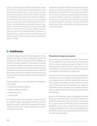 182 Bases Curriculares 2015 | 7° básico a 2° medio | Historia, Geografía y Ciencias Sociales
Luego, se retoma la segunda mitad del siglo XX chileno a partir
de las reformas estructurales, las nuevas demandas sociales
y la polarización política. Junto con esto, se busca reconocer
cómo el ambiente de crisis de fines de los 60 y principios de
los 70 desembocó en el quiebre de la democracia. Respecto
de la dictadura militar interesa que los y las estudiantes
reconozcan que se suprimió el Estado de derecho y que se
violaron sistemáticamente los derechos humanos, y que
analicen las transformaciones que provocaron en la sociedad
chilena la implantación de un nuevo modelo económico
y de una nueva institucionalidad política. Asimismo, se
estudiará el proceso de recuperación de la democracia y las
transformaciones sociales y culturales de la sociedad chilena
a partir de 1990.
Finalmente, el organizador temático sobre formación ciudadana
se enfoca en el estudio de los derechos humanos y en el Estado
de derecho como fundamento de nuestra vida en sociedad. En
este contexto, se estudia el concepto de derechos humanos
y la institucionalidad creada para resguardarlos, haciendo
hincapié en el reconocimiento de los derechos de los grupos
de especial protección. Asimismo, se analiza el Estado de
derecho que nos rige, reconociendo su importancia para una
convivencia pacífica.
B. Habilidades
Los Objetivos de Aprendizaje de Historia, Geografía y Ciencias
Sociales contemplan una serie de habilidades propias de las
disciplinas que conforman esta asignatura. Estas habilidades son
valiosas herramientas cognitivas necesarias para comprender
los contenidos estudiados y para adquirir conocimientos en
otras áreas y en diferentes contextos de la vida. Se espera que
la adquisición de conocimientos y el desarrollo de la capacidad
de procesar la información contribuyan a que los alumnos y las
alumnas puedan tomar decisiones de una manera responsable
e informada.
Para esta asignatura, se han organizado las habilidades en
cuatro grupos:
• Pensamiento temporal y espacial
• Análisis y trabajo con fuentes
• Pensamiento crítico
• Comunicación
Con el desarrollo de estas habilidades, se espera que las y
los estudiantes logren aprendizajes profundos, los que se
adquieren cuando el conocimiento es usado para interpretar
nuevas situaciones, para resolver problemas y para pensar
críticamente, entre otros.
Pensamiento temporal y espacial
Se busca que los y las estudiantes continúen con el desarrollo
de las habilidades de aprehensión temporal y de aplicación
de los conceptos de tiempo y de espacio iniciado en el ciclo
anterior, para que puedan orientarse, contextualizar, ubicar y
comprender tanto los procesos y acontecimientos estudiados
como aquellos relacionados con su propia vida.
En este ciclo de formación general aprenderán a establecer y
representar secuencias cronológicas entre periodos históricos
y a comparar procesos históricos, identificando relaciones
de causalidad, continuidades y cambios. Asimismo, en estos
niveles se espera que las y los estudiantes sean capaces de
comprender y aplicar conceptos más complejos del tiempo
histórico, pudiendo reconocer los distintos ritmos y duraciones
de los procesos.
Respecto a las habilidades propias de la geografía, se espera
que los y las estudiantes puedan representar, a través del uso
de distintas herramientas, tanto la ubicación y características
de los lugares como los diferentes tipos de información
geográfica. Junto con esto, se pretende que desarrollen la
capacidad de interpretar datos e información geográfica a fin
de identificar distribuciones espaciales y patrones asociados
a las dinámicas del territorio.
 