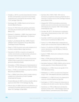 186 Bases Curriculares 2015 | 7° básico a 2° medio | Historia, Geografía y Ciencias Sociales
•
• Corvalán, L. (2012). La secreta obscenidad de la historia
de Chile contemporáneo: lo que dicen los documentos
norteamericanos y otras fuentes documentales. 1962-
1976. Santiago: Ceibo Eds.
•
• Domínguez, M. C. (2008). Didáctica de las Ciencias
Sociales. Madrid: Pearson.
•
• Donoso, R. (1952). Alessandri, agitador y demoledor.
Cincuenta años de historia política de Chile, 2 tomos.
México: FCE.
•
• Donovan, S. y Brasford, J. (2005). How students learn:
History in the classroom. Washington: The National
Academies Press.
•
• Drobik, T. y Sumberová, M. (Eds.). (2009). Chapters
of Modern Human Geographical Though. Newcastle:
Cambridge Scholars Publishing.
•
• Duby, G. (1976). Economía rural y vida campesina en el
occidente medieval. México: Siglo veintiuno.
•
• Eisenstein, E. (2010). La imprenta como agente de
cambio: comunicación y transformaciones culturales en
la Europa moderna temprana. México: FCE.
•
• Engelhardt, T. (1997). El fin de la cultura de la victoria:
Estados Unidos, la guerra fría y el desencanto de una
generación. Barcelona: Paidós.
•
• Fermandois, J. (1992). Cobre, guerra e industrialización en
Chile, 1939-1945. Santiago: Comisión Chilena del Cobre.
•
• Fevre, L. (1970). La contrarreforma y el espíritu moderno.
Barcelona: Eds. Martínez Roca.
•
• Flori, J. (2004). Guerra Santa, yihad y cruzada: violencia
y religión en el cristianismo y el islam. Granada:
Universidad de Granada.
•
• Fontaine Aldunate, A. (2001). La tierra y el poder: reforma
agraria en Chile (1964-1973). Santiago: Zig-Zag.
•
• Ffrench-Davis, R. (2007). Chile entre el neoliberalismo y el
crecimiento con equidad: reformas y políticas económicas
desde 1973. Santiago: JC Sáez Editor.
•
• Garretón, M. A. (1987). 1986-1987 entre la
frustración y la esperanza: balance y perspectivas de la
transición a la democracia en Chile. Santiago: Instituto
para el Nuevo Chile.
•
• Góngora, M. (1970). Encomenderos y estancieros:
estudios acerca de la constitución social aristocrática de
Chile después de la conquista 1580-1660. Santiago:
Universidad de Chile.
•
• González, M. (2011). De empresarios a empleados:
clase media y Estado docente en Chile, 1810-1920.
Santiago: LOM.
•
• Gruzinski, S. (2010). Las cuatro partes del mundo:
historia de una mundialización. México: FCE.
•
• Guerra, F. X. (1993). Modernidad e independencias:
ensayos sobre las revoluciones hispánicas. México: FCE.
•
• Guerra, F. X. y Annino, A. (2003). Inventando la
nación: Iberoamérica siglo XIX. México: Fondo de
Cultura Económica.
•
• Guizot, F. (1968). Historia de la civilización en Europa.
Madrid: Alianza.
•
• Heise, J. (1974). Historia de Chile: el periodo
parlamentario 1861-1925. Santiago: Andrés Bello.
•
• Hernández Cardona, X. (2002). Didáctica de las ciencias
sociales, geografía e historia. Barcelona: Ed. Graó.
•
• Hobsbawm, E. J. (1995). Historia del siglo XX: 1914-
1991. Barcelona: Crítica.
•
• Hobsbawm, E. J. (1971). Las revoluciones burguesas:
Europa 1789-1848. Madrid: Ediciones Guadarrama.
•
• Hobsbawm, E. J. (1982). En torno a los orígenes de la
revolución industrial. España: Ed. Siglo XXI.
•
• Huntington, S. (1997). El choque de civilizaciones y la
reconfiguración del orden mundial. Barcelona: Paidós.
•
• Hutchinson, E. (1991). El Movimiento de Derechos
Humanos en Chile, 1973- 1990. Santiago: Centro de
Estudios Políticos Latinoamericanos Simón Bolívar.
186 Bases Curriculares 2015 | 7° básico a 2° medio | Historia, Geografía y Ciencias Sociales
 