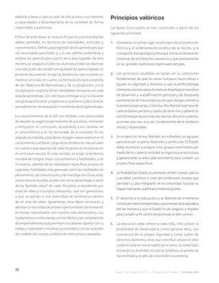 18
Bases Curriculares 2015 | 7° básico a 2° medio | Introducción
elaborar y llevar a cabo un plan de vida acorde a sus intereses
y capacidades y desempeñarse en la sociedad de forma
responsable y autónoma.
El foco de estas Bases se sitúa en lo que los y las estudiantes
deben aprender, en términos de habilidades, actitudes y
conocimientos. Define una progresión de los aprendizajes que
son alcanzables para todos y, a la vez, admite profundizar y
ampliar los aprendizajes a partir de la base lograda. De esta
manera, se asegura a todos los alumnos y todas las alumnas
una educación de calidad con igualdad de oportunidades. El
presente documento recoge las tendencias más recientes en
materia curricular, en cuanto a la formulación clara y explícita
de los Objetivos de Aprendizaje y de su progresión, y a la
incorporación explícita de las habilidades necesarias en cada
área de aprendizaje. Con ello busca entregar a la o el docente
una guía para focalizar y organizar su quehacer y para diseñar
procedimientos de evaluación o monitoreo de los aprendizajes.
Los requerimientos de la LGE son también una oportunidad
de abordar la exigencia permanente de actualizar, reorientar
y enriquecer el currículum, ajustándolo a los cambios en
el conocimiento y en las demandas de la sociedad. En las
asignaturas tratadas, estas Bases recogen nuevos avances en el
conocimiento y se hacen cargo de las tendencias más actuales
en cuanto a qué aspectos de cada disciplina se incorporan en
el currículum escolar. En este sentido, se acoge la tendencia
mundial de integrar mejor conocimientos y habilidades, y de
incorporar, además de las habilidades específicas propias de
cada área, habilidades más generales como las habilidades de
pensamiento, de comunicación y de investigación. De acuerdo
a la tendencia mundial, la selección se ha desarrollado a partir
de las “grandes ideas” de cada disciplina, entendiendo por
estas las ideas o conceptos relevantes, que son generativos
y que se aplican a una diversidad de fenómenos dentro
de un área del saber. Igualmente, estas Bases reconocen y
abordan la necesidad de proveer oportunidades de formación
en temas relacionados con nuestra vida democrática, sus
fundamentos e instituciones; con los hábitos y las competencias
de emprendimiento que permitan a los jóvenes aportar con su
trabajo, creatividad e iniciativa a la sociedad; y con las actitudes
de cuidado del cuerpo y hábitos de vida activa y saludable.
Principios valóricos
Las Bases Curriculares se han construido a partir de los
siguientes principios:
1. Consideran,enprimerlugar,losprincipiosdelaConstitución
Política y el ordenamiento jurídico de la nación, y la
concepción antropológica y ética que orienta la Declaración
Universal de los Derechos Humanos y que está presente
en las grandes tradiciones espirituales del país.
2. Los principios aludidos se basan en la convicción
fundamental de que los seres humanos nacen libres e
iguales en dignidad y derechos y que la perfectibilidad
inherente a la naturaleza humana se despliega en procesos
de desarrollo y autoafirmación personal y de búsqueda
permanente de trascendencia, los que otorgan sentido a
la existencia personal y colectiva. A la libertad que hace de
cada individuo persona y sujeto de derechos y deberes le
son intrínsecas las acciones de razonar, discernir y valorar,
acciones que son, a su vez, fundamentos de la conducta
moral y responsable.
3. En el ejercicio de esa libertad, los individuos se agrupan
para alcanzar su pleno desarrollo y perfección. El Estado
debe reconocer y amparar a los grupos intermedios por
medio de los cuales la sociedad se organiza y se estructura,
y garantizarles la adecuada autonomía para cumplir sus
propios fines específicos.
4. La finalidad del Estado es promover el bien común, para lo
cual debe contribuir a crear las condiciones sociales que
permitan a cada integrante de la comunidad nacional su
mayor realización espiritual y material posible.
5. El derecho a la educación y la libertad de enseñanza
constituyenderechosesenciales,queemanandelanaturaleza
del ser humano y que el Estado ha de asegurar y respetar
para cumplir su fin último de promover el bien común.
6. La educación debe ofrecer a cada niña, niño y jóven la
posibilidad de desarrollarse como persona libre, con
conciencia de su propia dignidad y como sujeto de
derechos. Asimismo, tiene que contribuir a forjar en ellos
y ellas el carácter moral regido por el amor, la solidaridad,
la tolerancia, la verdad, la justicia, la belleza, el sentido de
nacionalidad y el afán de trascendencia personal.
 
