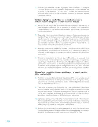 204
Bases Curriculares 2015 | 7° básico a 2° medio | Historia, Geografía y Ciencias Sociales
3. Analizar cómo durante el siglo XIX la geografía política de América Latina y de
Europa se reorganizó con el surgimiento del Estado-nación, caracterizado por
la unificación de territorios y de tradiciones culturales (por ejemplo, lengua
e historia) según el principio de soberanía y el sentido de pertenencia a una
comunidad política.
La idea del progreso indefinido y sus contradicciones: de la
industrialización a la guerra total en el cambio de siglo
4. Reconocer que el siglo XIX latinoamericano y europeo está marcado por la
idea de progreso indefinido, que se manifestó en aspectos como el desarrollo
científico y tecnológico, el dominio de la naturaleza, el positivismo y el optimismo
histórico, entre otros.
5. Caracterizar el proceso de industrialización y analizar sus efectos sobre la economía,
la población y el territorio, considerando la expansión del trabajo asalariado, las
transformaciones en los modos de producción, el surgimiento del proletariado
y la consolidación de la burguesía, el desarrollo de la ciudad contemporánea
(por ejemplo, expansión urbana, explosión demográfica, marginalidad) y la
revolución del transporte y de las comunicaciones.
6. Analizar el imperialismo europeo del siglo XIX, considerando su incidencia en la
reconfiguración del mapa mundial, su impacto en los pueblos colonizados y su
influencia en la ampliación de los mercados y en la expansión del capitalismo,
entre otros.
7. Analizar el impacto de la Primera Guerra Mundial en la sociedad civil,
considerando la movilización general, el cambio en la forma y la percepción de
la guerra y la entrada masiva de la mujer al mundo laboral y al espacio público,
y evaluar sus consecuencias en el orden geopolítico mundial (por ejemplo, en
el rediseño del mapa de Europa, en el surgimiento de la URSS, en la creciente
influencia de Estados Unidos y en la crisis de la idea de progreso del siglo XIX).
El desafío de consolidar el orden republicano y la idea de nación:
Chile en el siglo XIX
8. Analizar el período de formación de la República de Chile como un proceso que
implicó el enfrentamiento de distintas visiones sobre el modo de organizar al país,
y examinar los factores que explican la relativa estabilidad política alcanzada a
partir de la Constitución de 1833.
9. Caracterizar la consolidación de la República en Chile, considerando la defensa del
territorio nacional, el voto censitario, la institucionalización del debate político (por
ejemplo, la estructuración del sistema de partidos, la discusión parlamentaria, la
prensa política, etc.) y la persistencia de conflictos como la crítica al centralismo
y el debate sobre las atribuciones del Ejecutivo y del Legislativo.
10. Explicar que Chile durante el siglo XIX se insertó en los procesos de industrialización
del mundo atlántico y en los mercados internacionales mediante la explotación y
exportación de recursos naturales, reconociendo la persistencia de una economía
tradicional y rural basada en la hacienda y el inquilinaje.
11. Analizar cómo el desarrollo de espacios de expresión de la opinión pública (prensa,
historiografía,literaturaymovilizaciónpolítica)ydelsistemaeducacionalcontribuyeron
a expandir y profundizar la idea de nación durante el siglo XIX en Chile.
 
