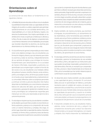 19
Bases Curriculares 2015 | 7° básico a 2° medio | Introducción
Orientaciones sobre el
Aprendizaje
La construcción de estas Bases se fundamenta en los
siguientes criterios:
1. Lafinalidaddelprocesoeducativoesofreceralaoel estudiante
la posibilidad de desarrollar todas sus capacidades de forma
integral y de acuerdo a su edad y capacitarlo para participar
satisfactoriamente en una sociedad democrática, con
responsabilidad y en un marco de libertad y respeto a los
derechos fundamentales. Esto implica aprendizajes en los
ámbitos de lo moral, lo espiritual, lo intelectual, lo afectivo y
lo físico. Por ello, la selección de objetivos comprende tanto
conocimientosrelevantescomolashabilidadesylasactitudes
que necesitan desarrollar los alumnos y las alumnas para
desenvolverse en los distintos ámbitos de su vida.
2. El ciclo de formación general comprendido por estos niveles
tiene como objetivo entregar a las y los estudiantes una
formación integral y diversa, que sea relevante para todos
los alumnos y todas las alumnas, independientemente
de sus opciones de egreso y que entregue los recursos
fundamentales para desempeñarse en la sociedad
de manera informada, responsable y autónoma. Los
aprendizajes que se espera lograr cumplen la función de
dar acceso a los y las estudiantes a las múltiples esferas
del quehacer humano: científico, literario, social, artístico,
político, tecnológico y físico, de forma que puedan situarse
en el mundo, actuar responsablemente y creativamente en
su comunidad, reflexionar sobre sus proyectos personales
y continuar con éxito su proceso educativo. Esto implica
desarrollar las habilidades y los conocimientos relevantes
básicos de cada área del saber, que les permitan una
comprensión y apropiación global de la realidad natural,
social y tecnológica; las competencias requeridas para
interactuar con otros y las relacionadas al ejercicio de la
autonomía personal.
3. Enestaetapaserequierequelasylosestudiantesconsoliden
las facultades que les permitan acceder al conocimiento en
forma autónoma y avanzar en la comprensión del mundo
como un sistema interactivo y complejo. Ello exige, en
primerlugar,desarrollarlacapacidaddeanalizar,interpretar
y sintetizar, en forma crítica y autónoma, textos de diversos
tiposquerepresentenelpatrimonioculturaldelahumanidad,
quesuscitenlacomprensióndepuntosdevistadiversosyque
permitanlareflexiónnecesariaparadesarrollarposicionesy
valorespersonales.Exigetambiénaprenderaexpresarsecon
claridad y eficacia en forma escrita y oral para comunicarse
conotros,llegaraacuerdos,persuadirydesarrollarsupropio
pensamiento.Estascompetenciasdebenextendersetambién
al dominio de otras lenguas además de la materna, para la
interacciónycomunicaciónconotrasculturas,enelámbito
de una sociedad cada vez más globalizada.
4. Implica también, de manera prioritaria, que dominen
el lenguaje, los procedimientos y el razonamiento de
las matemáticas, como herramientas para entender el
mundo, para actuar frente a problemas cotidianos y tomar
decisiones bien fundadas. Igualmente deben adquirir los
conceptos e ideas de las ciencias exactas y de su método
que los y las facultarán para comprender y explicarse el
mundo físico, valerse de la tecnología de manera informada
y autónoma y valorar la evidencia empírica como método
de análisis y de aproximación al conocimiento.
5. Enestaetapa,asimismo,lasalumnasylosalumnosnecesitan
comprender y apreciar los fundamentos de una sociedad
democrática y libre y del papel de sus instituciones para
que puedan así participar responsable y activamente en la
vida democrática. Para ello, es necesario que comprendan
los hitos, procesos e ideas fundamentales de la historia de
Chile y de la humanidad que han tenido relevancia para la
conformación actual de la sociedad chilena.
6. Un desarrollo pleno implica también una vida saludable
y una capacidad de goce y recreación. El currículum
debe procurar el aprendizaje de hábitos y actitudes
necesarios para el cuidado del cuerpo y la salud y la
valoración de la actividad física como forma de recreación
e interacción social. También debe orientarse a desarrollar
las capacidades de apreciación y creación en el ámbito
de las artes, tanto para dar cauce a la expresión personal
como para ampliar y enriquecer la propia experiencia con
la apropiación del patrimonio cultural de la humanidad.
7. El desarrollo completo de los y las estudiantes implica,
además, tomar conciencia del otro, y adquirir las
competencias necesarias para conducir las relaciones
interpersonales y con grupos heterogéneos, con respeto
y empatía. Esto implica desarrollar las habilidades de
 