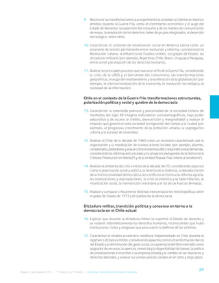 211
Bases Curriculares 2015 | 7° básico a 2° medio | Historia, Geografía y Ciencias Sociales
9. Reconocerlastransformacionesqueexperimentólasociedadoccidentalendiversos
ámbitos durante la Guerra Fría, como el crecimiento económico y el auge del
Estado de Bienestar, la expansión del consumo y de los medios de comunicación
de masas, la ampliación de los derechos civiles de grupos marginados, el desarrollo
tecnológico, entre otros.
10. Caracterizar el contexto de movilización social en América Latina como un
escenario de tensión permanente entre revolución y reforma, considerando la
Revolución cubana, la influencia de Estados Unidos, los golpes de Estado, las
dictaduras militares (por ejemplo, Argentina, Chile, Brasil, Uruguay y Paraguay,
entre otros) y la violación de los derechos humanos.
11. Analizar los principales procesos que marcaron el fin de la Guerra Fría, considerando
la crisis de la URSS y el derrumbe del comunismo, las transformaciones
geopolíticas, el auge del neoliberalismo y la aceleración de la globalización (por
ejemplo, la internacionalización de la economía, la revolución tecnológica, la
sociedad de la información).
Chile en el contexto de la Guerra Fría: transformaciones estructurales,
polarización política y social y quiebre de la democracia
12. Caracterizar la extendida pobreza y precariedad de la sociedad chilena de
mediados del siglo XX (magros indicadores sociodemográficos, bajo poder
adquisitivo y de acceso al crédito, desnutrición y marginalidad) y evaluar el
impacto que generó en esta sociedad la migración del campo a la ciudad (por
ejemplo, el progresivo crecimiento de la población urbana, la segregación
urbana y la escasez de viviendas).
13. Analizar el Chile de la década de 1960 como un escenario caracterizado por la
organización y la movilización de nuevos actores sociales (por ejemplo, jóvenes,
campesinado,pobladores),yevaluarcómoelsistemapolíticorespondióaestasdemandas,
considerandolasreformasestructuralesylosproyectosexcluyentesdelaDemocracia
Cristiana (“revolución en libertad”) y de la Unidad Popular (“vía chilena al socialismo”).
14. Analizar el ambiente de crisis a inicios de la década del 70, considerando aspectos
como la polarización social y política, la retórica de la violencia, la desvalorización
de la institucionalidad democrática, los conflictos en torno a la reforma agraria,
las estatizaciones y expropiaciones, la crisis económica y la hiperinflación, la
movilización social, la intervención extranjera y el rol de las Fuerzas Armadas.
15. Analizar y comparar críticamente distintas interpretaciones historiográficas sobre
el golpe de Estado de 1973 y el quiebre de la democracia.
Dictadura militar, transición política y consenso en torno a la
democracia en el Chile actual
16. Explicar que durante la dictadura militar se suprimió el Estado de derecho y
se violaron sistemáticamente los derechos humanos, reconociendo que hubo
instituciones civiles y religiosas que procuraron la defensa de las víctimas.
17. Caracterizar el modelo económico neoliberal implementado en Chile durante el
régimenodictaduramilitar,considerandoaspectoscomolatransformacióndelrol
del Estado y la disminución del gasto social, la supremacía del libre mercado como
asignadorderecursos,laaperturacomercialyladisponibilidaddebienes,lapolítica
de privatizaciones e incentivo a la empresa privada y el cambio en las relaciones y
derechos laborales, y evaluar sus consecuencias sociales en el corto y largo plazo.
 
