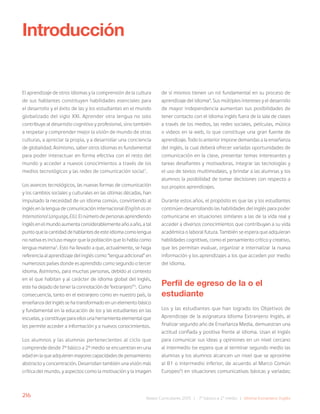 216 Bases Curriculares 2015 | 7° básico a 2° medio | Idioma Extranjero: Inglés
El aprendizaje de otros idiomas y la comprensión de la cultura
de sus hablantes constituyen habilidades esenciales para
el desarrollo y el éxito de las y los estudiantes en el mundo
globalizado del siglo XXI. Aprender otra lengua no solo
contribuye al desarrollo cognitivo y profesional, sino también
a respetar y comprender mejor la visión de mundo de otras
culturas, a apreciar la propia, y a desarrollar una conciencia
de globalidad. Asimismo, saber otros idiomas es fundamental
para poder interactuar en forma efectiva con el resto del
mundo y acceder a nuevos conocimientos a través de los
medios tecnológicos y las redes de comunicación social1
.
Los avances tecnológicos, las nuevas formas de comunicación
y los cambios sociales y culturales en las últimas décadas, han
impulsado la necesidad de un idioma común, convirtiendo al
inglés en la lengua de comunicación internacional (Englishasan
InternationalLanguage,EIL).Elnúmerodepersonasaprendiendo
inglés en el mundo aumenta considerablemente año a año, a tal
puntoquelacantidaddehablantesdeesteidiomacomolengua
no nativa es incluso mayor que la población que lo habla como
lengua materna2
. Esto ha llevado a que, actualmente, se haga
referencia al aprendizaje del inglés como “lengua adicional” en
numerosos países donde es aprendido como segundo o tercer
idioma. Asimismo, para muchas personas, debido al contexto
en el que habitan y al carácter de idioma global del inglés,
este ha dejado de tener la connotación de “extranjero”3
. Como
consecuencia, tanto en el extranjero como en nuestro país, la
enseñanza del inglés se ha transformado en un elemento básico
y fundamental en la educación de los y las estudiantes en las
escuelas, y constituye para ellos una herramienta elemental que
les permite acceder a información y a nuevos conocimientos.
Los alumnos y las alumnas pertenecientes al ciclo que
comprende desde 7º básico a 2º medio se encuentran en una
edad en la que adquieren mayores capacidades de pensamiento
abstracto y concentración. Desarrollan también una visión más
crítica del mundo, y aspectos como la motivación y la imagen
Introducción
de sí mismos tienen un rol fundamental en su proceso de
aprendizaje del idioma4
. Sus múltiples intereses y el desarrollo
de mayor independencia aumentan sus posibilidades de
tener contacto con el idioma inglés fuera de la sala de clases
a través de los medios, las redes sociales, películas, música
o videos en la web, lo que constituye una gran fuente de
aprendizaje. Todo lo anterior impone demandas a la enseñanza
del inglés, la cual deberá ofrecer variadas oportunidades de
comunicación en la clase, presentar temas interesantes y
tareas desafiantes y motivadoras, integrar las tecnologías y
el uso de textos multimodales, y brindar a las alumnas y los
alumnos la posibilidad de tomar decisiones con respecto a
sus propios aprendizajes.
Durante estos años, el propósito es que las y los estudiantes
continúen desarrollando las habilidades del inglés para poder
comunicarse en situaciones similares a las de la vida real y
acceder a diversos conocimientos que contribuyan a su vida
académica o laboral futura. También se espera que adquieran
habilidades cognitivas, como el pensamiento crítico y creativo,
que les permitan evaluar, organizar e internalizar la nueva
información y los aprendizajes a los que acceden por medio
del idioma.
Perfil de egreso de la o el
estudiante
Los y las estudiantes que han logrado los Objetivos de
Aprendizaje de la asignatura Idioma Extranjero: Inglés, al
finalizar segundo año de Enseñanza Media, demuestran una
actitud confiada y positiva frente al idioma. Usan el inglés
para comunicar sus ideas y opiniones en un nivel cercano
al intermedio (se espera que al terminar segundo medio las
alumnas y los alumnos alcancen un nivel que se aproxime
al B1 o intermedio inferior, de acuerdo al Marco Común
Europeo5
) en situaciones comunicativas básicas y variadas;
 