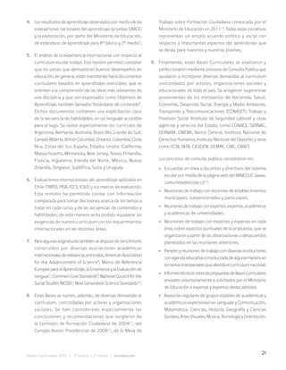 21
Bases Curriculares 2015 | 7° básico a 2° medio | Introducción
4. Los resultados de aprendizaje observados por medio de las
evaluaciones nacionales del aprendizaje (pruebas SIMCE)
y la elaboración, por parte del Ministerio de Educación,
de estándares de aprendizaje para 8° básico y 2° medio5
.
5. El análisis de la experiencia internacional con respecto al
currículum escolar estatal. Esta revisión permitió constatar
que los países que demuestran buenos desempeños en
educación, en general, están transitando hacia documentos
curriculares basados en aprendizajes esenciales, que se
orientan a la comprensión de las ideas más relevantes de
una disciplina y que son expresados como Objetivos de
Aprendizaje, también llamados “estándares de contenido”.
Dichos documentos contienen una explicitación clara
de la secuencia de habilidades, en un lenguaje accesible
para el lego. Se revisó especialmente los currículos de
Argentina, Alemania, Australia, Brasil (Rio Grande do Sul),
Canadá (Alberta, British Columbia, Ontario), Colombia, Costa
Rica, Corea del Sur, España, Estados Unidos (California,
Massachusetts, Minnesota, New Jersey, Texas), Finlandia,
Francia, Inglaterra, Irlanda del Norte, México, Nueva
Zelandia, Singapur, Sudáfrica, Suiza y Uruguay.
6. Evaluaciones internacionales del aprendizaje aplicadas en
Chile (TIMSS, PISA, ICCS, ICILS) y sus marcos de evaluación.
Esta revisión ha permitido contar con información
comparada para tomar decisiones acerca de los temas a
tratar en cada curso, y de las secuencias de contenidos y
habilidades; de esta manera se ha podido equiparar las
exigencias de nuestro currículum con los requerimientos
internacionales en las distintas áreas.
7. Paraalgunasasignaturastambiénsedispusodebenchmarks
construidos por diversas asociaciones académicas
internacionalesderelevancia;entreellas,AmericanAssociation
for the Advancement of Science6
; Marco de Referencia
EuropeoparaelAprendizaje,laEnseñanzaylaEvaluaciónde
Lenguas7
;CommonCoreStandards8
;NationalCouncilforthe
SocialStudies(NCSS)9
;NextGenerationScienceStandards10
.
8. Estas Bases se nutren, además, de diversas demandas al
currículum, concordadas por actores y organizaciones
sociales. Se han considerado especialmente las
conclusiones y recomendaciones que surgieron de
la Comisión de Formación Ciudadana de 200411
, del
Consejo Asesor Presidencial de 200612
, de la Mesa de
Trabajo sobre Formación Ciudadana convocada por el
Ministerio de Educación en 201113
. Todas estas iniciativas
representan un amplio acuerdo político y social con
respecto a importantes aspectos del aprendizaje que
se desea para nuestros y nuestras jóvenes.
9. Finalmente, estas Bases Curriculares se analizaron y
perfeccionaron mediante procesos de Consulta Pública que
ayudaron a incorporar diversas demandas al currículum
concordadas por actores, organizaciones sociales y
educacionales de todo el país. Se acogieron sugerencias
provenientes de los ministerios de Hacienda, Salud,
Economía, Desarrollo Social, Energía y Medio Ambiente,
Transportes y Telecomunicaciones (CONASET), Trabajo y
Previsión Social (Instituto de Seguridad Laboral) y otras
agencias y servicios del Estado, como CONACE, SERNAC,
SERNAM, ONEMI, Banco Central, Instituto Nacional de
Derechos Humanos, Instituto Nacional del Deporte; y otras
como ECBI, INTA, CIGIDEN, DEMRE, CIAE, CANEF.
Los procesos de consulta pública consistieron en:
• Encuestas en línea a docentes y directivos del sistema
escolar por medio de la página web del MINEDUC (www.
comunidadescolar.cl)14
.
• Reuniones de trabajo con docentes de establecimientos
municipales, subvencionados y particulares.
• Reunionesdetrabajoconexpertos,expertas,académicos
y académicas de universidades.
• Reuniones de trabajo con expertos y expertas en cada
área, sobre aspectos puntuales de la propuesta, que se
organizaron a partir de las observaciones o desacuerdos
planteados en las reuniones anteriores.
• Panelesyreunionesdetrabajocondiversasinstituciones
conagendaeducativaoinvolucradadealgunamaneraen
lostemastransversalesqueabordaelcurrículumnacional.
• InformestécnicossobrelaspropuestasdeBasesCurriculares
enviados voluntariamente o solicitados por el Ministerio
de Educación a expertas y expertos destacados(as).
• Asesorías regulares de grupos estables de académicas y
académicos expertos(as) en Lenguaje y Comunicación,
Matemática, Ciencias, Historia, Geografía y Ciencias
Sociales, Artes Visuales, Música, Tecnología y Orientación.
 