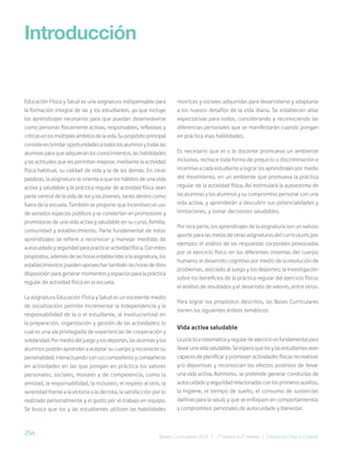 256 Bases Curriculares 2015 | 7° básico a 2° medio | Educación Física y Salud
Educación Física y Salud es una asignatura indispensable para
la formación integral de las y los estudiantes, ya que incluye
los aprendizajes necesarios para que puedan desenvolverse
como personas físicamente activas, responsables, reflexivas y
críticasenlosmúltiplesámbitosdelavida.Supropósitoprincipal
consisteenbrindaroportunidadesatodoslosalumnosytodaslas
alumnas para que adquieran los conocimientos, las habilidades
y las actitudes que les permitan mejorar, mediante la actividad
física habitual, su calidad de vida y la de los demás. En otras
palabras, la asignatura se orienta a que los hábitos de una vida
activa y saludable y la práctica regular de actividad física sean
parte central de la vida de los y las jóvenes, tanto dentro como
fuera de la escuela. También se propone que incentiven el uso
de variados espacios públicos y se conviertan en promotores y
promotoras de una vida activa y saludable en su curso, familia,
comunidad y establecimiento. Parte fundamental de estos
aprendizajes se refiere a reconocer y manejar medidas de
autocuidadoyseguridadparapracticaractividadfísica.Conestos
propósitos, además de las horas establecidas a la asignatura, los
establecimientos pueden aprovechar también las horas de libre
disposición para generar momentos y espacios para la práctica
regular de actividad física en la escuela.
La asignatura Educación Física y Salud es un excelente medio
de socialización: permite incrementar la independencia y la
responsabilidad de la o el estudiante, al involucrarlo(a) en
la preparación, organización y gestión de las actividades; lo
cual es una vía privilegiada de experiencias de cooperación y
solidaridad. Por medio del juego y los deportes, las alumnas y los
alumnos podrán aprender a aceptar su cuerpo y reconocer su
personalidad, interactuando con sus compañeros y compañeras
en actividades en las que pongan en práctica los valores
personales, sociales, morales y de competencia, como la
amistad, la responsabilidad, la inclusión, el respeto al otro, la
serenidad frente a la victoria o la derrota, la satisfacción por lo
realizado personalmente y el gusto por el trabajo en equipo.
Se busca que los y las estudiantes utilicen las habilidades
Introducción
motrices y sociales adquiridas para desarrollarse y adaptarse
a los nuevos desafíos de la vida diaria. Se establecen altas
expectativas para todos, considerando y reconociendo las
diferencias personales que se manifestarán cuando pongan
en práctica esas habilidades.
Es necesario que el o la docente promueva un ambiente
inclusivo, rechace toda forma de prejuicio o discriminación e
incentive a cada estudiante a lograr los aprendizajes por medio
del movimiento, en un ambiente que promueva la práctica
regular de la actividad física. Así estimulará la autoestima de
las alumnas y los alumnos y su compromiso personal con una
vida activa, y aprenderán a descubrir sus potencialidades y
limitaciones, y tomar decisiones saludables.
Por otra parte, los aprendizajes de la asignatura son un valioso
aporte para las metas de otras asignaturas del currículum; por
ejemplo: el análisis de las respuestas corporales provocadas
por el ejercicio físico en los diferentes sistemas del cuerpo
humano; el desarrollo cognitivo por medio de la resolución de
problemas, asociado al juego y los deportes; la investigación
sobre los beneficios de la práctica regular del ejercicio físico;
el análisis de resultados y el desarrollo de valores, entre otros.
Para lograr los propósitos descritos, las Bases Curriculares
tienen los siguientes énfasis temáticos:
Vida activa saludable
Laprácticasistemáticayregulardeejercicioesfundamentalpara
llevarunavidasaludable.Seesperaquelosylasestudiantessean
capaces de planificar y promover actividades físicas recreativas
y/o deportivas y reconozcan los efectos positivos de llevar
una vida activa. Asimismo, se pretende generar conductas de
autocuidado y seguridad relacionadas con los primeros auxilios,
la higiene, el tiempo de sueño, el consumo de sustancias
dañinas para la salud, y que se enfoquen en comportamientos
y compromisos personales de autocuidado y bienestar.
 