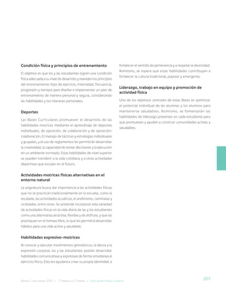 257
Bases Curriculares 2015 | 7° básico a 2° medio | Educación Física y Salud
Condición física y principios de entrenamiento
El objetivo es que los y las estudiantes logren una condición
física adecuada a su nivel de desarrollo y manejen los principios
del entrenamiento (tipo de ejercicio, intensidad, frecuencia,
progresión y tiempo) para diseñar e implementar un plan de
entrenamiento de manera personal y segura, considerando
las habilidades y los intereses personales.
Deportes
Las Bases Curriculares promueven el desarrollo de las
habilidades motrices mediante el aprendizaje de deportes
individuales, de oposición, de colaboración y de oposición/
colaboración. El manejo de tácticas y estrategias individuales
y grupales, y el uso de reglamentos les permitirán desarrollar
la creatividad, la capacidad de tomar decisiones y la ejecución
en un ambiente normado. Estas habilidades de nivel superior
se pueden transferir a la vida cotidiana y a otras actividades
deportivas que escojan en el futuro.
Actividades motrices físicas alternativas en el
entorno natural
La asignatura busca dar importancia a las actividades físicas
que no se practican tradicionalmente en la escuela, como la
escalada, las actividades acuáticas, el andinismo, caminatas y
cicletadas, entre otras. Se pretende incorporar esta variedad
de actividades físicas en la vida diaria de las y los estudiantes
como una alternativa atractiva, flexible y de disfrute, y que las
practiquen en el tiempo libre, lo que les permitirá desarrollar
hábitos para una vida activa y saludable.
Habilidades expresivo-motrices
Al conocer y ejecutar movimientos gimnásticos, la danza y la
expresión corporal, los y las estudiantes podrán desarrollar
habilidades comunicativas y expresivas de forma simultánea al
ejercicio físico. Esto les ayudará a crear su propia identidad, a
fortalecer el sentido de pertenencia y a respetar la diversidad.
Asimismo, se espera que estas habilidades contribuyan a
fortalecer la cultura tradicional, popular y emergente.
Liderazgo, trabajo en equipo y promoción de
actividad física
Uno de los objetivos centrales de estas Bases es optimizar
el potencial individual de las alumnas y los alumnos para
mantenerse saludables. Asimismo, se fomentarán las
habilidades de liderazgo presentes en cada estudiante para
que promuevan y ayuden a construir comunidades activas y
saludables.
 