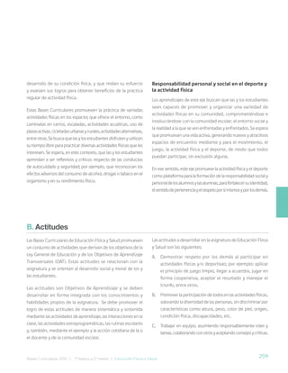 259
Bases Curriculares 2015 | 7° básico a 2° medio | Educación Física y Salud
desarrollo de su condición física, y que midan su esfuerzo
y evalúen sus logros para obtener beneficios de la práctica
regular de actividad física.
Estas Bases Curriculares promueven la práctica de variadas
actividades físicas en los espacios que ofrece el entorno, como
caminatas en cerros, escaladas, actividades acuáticas, uso de
plazasactivas,cicletadasurbanasyrurales,actividadesalternativas,
entreotras.Sebuscaquelasylosestudiantesdisfrutenyutilicen
su tiempo libre para practicar diversas actividades físicas que les
interesen. Se espera, en este contexto, que las y los estudiantes
aprendan a ser reflexivos y críticos respecto de las conductas
de autocuidado y seguridad; por ejemplo, que reconozcan los
efectos adversos del consumo de alcohol, drogas o tabaco en el
organismo y en su rendimiento físico.
Responsabilidad personal y social en el deporte y
la actividad física
Los aprendizajes de este eje buscan que las y los estudiantes
sean capaces de promover y organizar una variedad de
actividades físicas en su comunidad, comprometiéndose e
involucrándose con la comunidad escolar, el entorno social y
la realidad a la que se ven enfrentadas y enfrentados. Se espera
que promuevan una vida activa, generando nuevos y atractivos
espacios de encuentro mediante y para el movimiento, el
juego, la actividad física y el deporte, de modo que todos
puedan participar, sin exclusión alguna.
En ese sentido, este eje promueve la actividad física y el deporte
comoplataformaparalaformacióndelaresponsabilidadsocialy
personaldelosalumnosylasalumnas,parafortalecersuidentidad,
elsentidodepertenenciayelrespetoporsímismosyporlosdemás.
B. Actitudes
Las Bases Curriculares de Educación Física y Salud promueven
un conjunto de actividades que derivan de los objetivos de la
Ley General de Educación y de los Objetivos de Aprendizaje
Transversales (OAT). Estas actitudes se relacionan con la
asignatura y se orientan al desarrollo social y moral de los y
las estudiantes.
Las actitudes son Objetivos de Aprendizaje y se deben
desarrollar en forma integrada con los conocimientos y
habilidades propios de la asignatura. Se debe promover el
logro de estas actitudes de manera sistemática y sostenida
mediante las actividades de aprendizaje, las interacciones en la
clase, las actividades extraprogramáticas, las rutinas escolares
y, también, mediante el ejemplo y la acción cotidiana de la o
el docente y de la comunidad escolar.
Las actitudes a desarrollar en la asignatura de Educación Física
y Salud son las siguientes:
A. Demostrar respeto por los demás al participar en
actividades físicas y/o deportivas; por ejemplo: aplicar
el principio de juego limpio, llegar a acuerdos, jugar en
forma cooperativa, aceptar el resultado y manejar el
triunfo, entre otros.
B. Promover la participación de todos en las actividades físicas,
valorando la diversidad de las personas, sin discriminar por
características como altura, peso, color de piel, origen,
condición física, discapacidades, etc.
C. Trabajar en equipo, asumiendo responsablemente roles y
tareas,colaborandoconotrosyaceptandoconsejosycríticas.
 