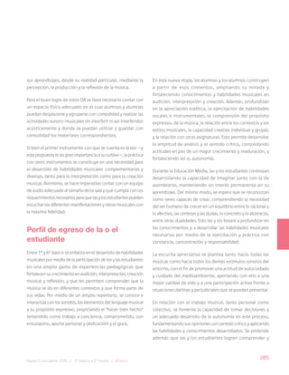 285
Bases Curriculares 2015 | 7° básico a 2° medio | Música
sus aprendizajes, desde su realidad particular, mediante la
percepción, la producción y la reflexión de la música.
Para el buen logro de estos OA se hace necesario contar con
un espacio físico adecuado en el cual alumnos y alumnas
puedan desplazarse y agruparse con comodidad y realizar las
actividades sonoro-musicales sin interferir ni ser interferidos
acústicamente y donde se puedan utilizar y guardar con
comodidad los materiales correspondientes.
Si bien el primer instrumento con que se cuenta es la voz —y
esta propuesta le da gran importancia a su cultivo—, la práctica
con otros instrumentos se constituye en una necesidad para
el desarrollo de habilidades musicales complementarias y
diversas, tanto para la interpretación como para la creación
musical. Asimismo, se hace imperativo contar con un equipo
de audio adecuado al tamaño de la sala y que cumpla con los
requerimientos necesarios para que las y los estudiantes puedan
escuchar las diferentes manifestaciones y obras musicales con
la máxima fidelidad.
Perfil de egreso de la o el
estudiante
Entre 1º y 6º básico se enfatiza en el desarrollo de habilidades
musicales por medio de la participación de los y las estudiantes
en una amplia gama de experiencias pedagógicas que
fortalecen su crecimiento en audición, interpretación, creación
musical y reflexión, y que les permiten comprender que la
música se da en diferentes contextos y que forma parte de
sus vidas. Por medio de un amplio repertorio, se conoce e
interactúa con los sonidos, los elementos del lenguaje musical
y su propósito expresivo, propiciando el “hacer bien hecho”
(entendido como trabajo a conciencia, comprometido, con
entusiasmo, aporte personal y dedicación) y el goce.
En esta nueva etapa, las alumnas y los alumnos construyen
a partir de esos cimientos, ampliando su mirada y
fortaleciendo conocimientos y habilidades musicales en
audición, interpretación y creación. Además, profundizan
en la apreciación estética, la ejercitación de habilidades
vocales e instrumentales, la comprensión del propósito
expresivo, de la música, la relación entre los contextos y los
estilos musicales, la capacidad creativa individual y grupal,
y la relación con otras asignaturas. Esto permite desarrollar
la amplitud de análisis y el sentido crítico, consolidando
actitudes en pos de un mayor crecimiento y maduración, y
fortaleciendo así su autonomía.
Durante la Educación Media, las y los estudiantes continúan
desarrollando la capacidad de imaginar junto con la de
asombrarse, manteniendo un interés permanente en su
aprendizaje. Del mismo modo, se espera que se reconozcan
como seres capaces de crear, comprendiendo la necesidad
del ser humano de crecer en un equilibrio entre lo racional y
lo afectivo, las certezas y las dudas, lo concreto y lo abstracto,
entre otras dualidades. Esto las y los llevará a profundizar en
los conocimientos y a desarrollar las habilidades musicales
necesarias por medio de la ejercitación y práctica con
constancia, concentración y responsabilidad.
La escucha apreciativa se plantea tanto hacia todas las
músicas como hacia todos los demás estímulos sonoros del
entorno, con el fin de promover una actitud de autocuidado
y cuidado del medioambiente, aportando con ello a una
mejor calidad de vida y a una participación activa frente a
situaciones dañinas y perjudiciales que se puedan presentar.
En relación con el trabajo musical, tanto personal como
colectivo, se fomenta la capacidad de tomar decisiones y
un adecuado desarrollo de la autonomía en este proceso,
fundamentando sus opiniones con sentido crítico y aplicando
las habilidades y conocimientos desarrollados. Se pretende
además que las y los estudiantes logren comprender y
 