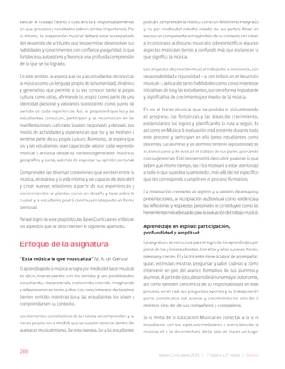 286
Bases Curriculares 2015 | 7° básico a 2° medio | Música
valorar el trabajo hecho a conciencia y responsablemente,
en que procesos y resultados cobran similar importancia. Por
lo mismo, la preparación musical deberá estar acompañada
del desarrollo de actitudes que les permitan desenvolver sus
habilidades y conocimientos con confianza y seguridad, lo que
fortalece su autoestima y favorece una profunda comprensión
de lo que se ha logrado.
En este sentido, se espera que los y las estudiantes reconozcan
la música como un lenguaje propio de la humanidad, dinámico
y generativo, que permite a su vez conocer tanto la propia
cultura como otras, afirmando lo propio como parte de una
identidad personal y valorando lo existente como punto de
partida de cada experiencia. Así, se propiciará que los y las
estudiantes conozcan, participen y se reconozcan en las
manifestaciones culturales locales, regionales y del país, por
medio de actividades y experiencias que los y las motiven a
sentirse parte de su propia cultura. Asimismo, se espera que
los y las estudiantes sean capaces de valorar cada expresión
musical y artística desde su contexto generador histórico,
geográfico y social, además de expresar su opinión personal.
Comprender las diversas conexiones que existen entre la
música, otras áreas y la vida misma, y ser capaces de descubrir
y crear nuevas relaciones a partir de sus experiencias y
conocimientos se plantea como un desafío y base sobre la
cual el y la estudiante podrá continuar trabajando en forma
personal.
Para el logro de este propósito, las Bases Curriculares enfatizan
los aspectos que se describen en el siguiente apartado.
Enfoque de la asignatura
‘‘Es la música la que musicaliza” (V. H. de Gainza)
El aprendizaje de la música se logra por medio del hacer musical,
es decir, interactuando con los sonidos y sus posibilidades;
escuchando, interpretando, explorando, creando, imaginando
y reflexionando en torno a ellos. Los conocimientos declarativos
tienen sentido mientras los y las estudiantes los vivan y
comprendan en su contexto.
Los elementos constitutivos de la música se comprenden y se
hacen propios en la medida que se puedan apreciar dentro del
quehacer musical mismo. De esta manera, los y las estudiantes
podrán comprender la música como un fenómeno integrado
y no por medio del estudio aislado de sus partes. Aislar en
exceso un componente extrayéndolo de su contexto sin volver
a incorporarlo al discurso musical o sobresimplificar algunos
aspectos musicales tiende a confundir más que esclarecer lo
que significa la música.
Los proyectos de creación musical trabajados a conciencia, con
responsabilidad y rigurosidad —y con énfasis en el desarrollo
musical—, aplicando tanto habilidades como conocimientos e
iniciativas de los y las estudiantes, son otra forma importante
y significativa de crecimiento por medio de la música.
Es en el hacer musical que se podrán ir vislumbrando
el progreso, las fortalezas y las áreas de crecimiento,
evidenciando los logros y planificando la ruta a seguir. Es
así como en Música la evaluación está presente durante todo
este proceso y participan en ella tanto estudiantes como
docentes. Las alumnas y los alumnos tendrán la posibilidad de
autoevaluarse y de evaluar el trabajo de sus pares aportando
con sugerencias. Esto les permitirá descubrir y valorar lo que
saben y, al mismo tiempo, las y los motivará a estar atentos(as)
a todo lo que sucede a su alrededor, más allá del rol específico
que les corresponda cumplir en el proceso formativo.
La observación constante, el registro y la revisión de ensayos y
presentaciones, la recopilación audiovisual como evidencia y
las reflexiones y respuestas personales se constituyen como las
herramientasmásadecuadasparalaevaluacióndeltrabajomusical.
Aprendizaje en espiral: participación,
profundidad y amplitud
La asignatura se estructura para el logro de los aprendizajes por
parte de las y los estudiantes. Son ellas y ellos quienes hacen,
piensan y crecen. El y la docente tiene la labor de acompañar,
guiar, estimular, mostrar, preguntar y saber cuándo y cómo
intervenir en pos del avance formativo de sus alumnos y
alumnas. A partir de esto, desarrollarán una mayor autonomía,
así como también conciencia de su responsabilidad en este
proceso, en el cual sus preguntas, aportes y su trabajo serán
parte constitutiva del avance y crecimiento no solo de sí
mismos, sino del de sus compañeros y compañeras.
Si la meta de la Educación Musical es conectar a la o el
estudiante con los aspectos medulares o esenciales de la
música, el o la docente hará de la sala de clases un lugar
 