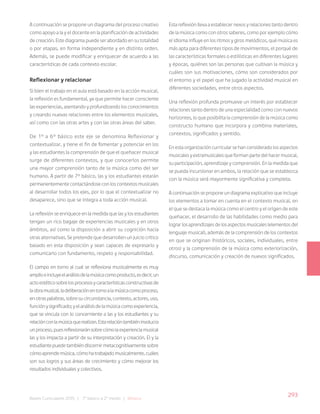 293
Bases Curriculares 2015 | 7° básico a 2° medio | Música
A continuación se propone un diagrama del proceso creativo
como apoyo a la y el docente en la planificación de actividades
de creación. Este diagrama puede ser abordado en su totalidad
o por etapas, en forma independiente y en distinto orden.
Además, se puede modificar y enriquecer de acuerdo a las
características de cada contexto escolar.
Reflexionar y relacionar
Si bien el trabajo en el aula está basado en la acción musical,
la reflexión es fundamental, ya que permite hacer consciente
las experiencias, asentando y profundizando los conocimientos
y creando nuevas relaciones entre los elementos musicales,
así como con las otras artes y con las otras áreas del saber.
De 1º a 6° básico este eje se denomina Reflexionar y
contextualizar, y tiene el fin de fomentar y potenciar en los
y las estudiantes la comprensión de que el quehacer musical
surge de diferentes contextos, y que conocerlos permite
una mayor comprensión tanto de la música como del ser
humano. A partir de 7° básico, las y los estudiantes estarán
permanentemente contactándose con los contextos musicales
al desarrollar todos los ejes, por lo que el contextualizar no
desaparece, sino que se integra a toda acción musical.
La reflexión se enriquece en la medida que las y los estudiantes
tengan un rico bagaje de experiencias musicales y en otros
ámbitos, así como la disposición a abrir su cognición hacia
otras alternativas. Se pretende que desarrollen un juicio crítico
basado en esta disposición y sean capaces de expresarlo y
comunicarlo con fundamento, respeto y responsabilidad.
El campo en torno al cual se reflexiona musicalmente es muy
amplioeincluyeelanálisisdelamúsicacomoproducto,esdecir,un
actoestéticosobrelosprocesosycaracterísticasconstructivasde
laobramusical,ladeliberaciónentornoalamúsicacomoproceso,
enotraspalabras,sobresucircunstancia,contexto,actores,uso,
funciónysignificado;yelanálisisdelamúsicacomoexperiencia,
que se vincula con lo concerniente a las y los estudiantes y su
relaciónconlamúsicaquerealizan.Estarelacióntambiéninvolucra
unproceso,puesreflexionaránsobrecómolaexperienciamusical
las y los impacta a partir de su interpretación y creación. El y la
estudiantepuedetambiéndiscernirmetacognitivamentesobre
cómoaprendemúsica,cómohatrabajadomusicalmente,cuáles
son sus logros y sus áreas de crecimiento y cómo mejorar los
resultados individuales y colectivos.
Esta reflexión lleva a establecer nexos y relaciones tanto dentro
de la música como con otros saberes, como por ejemplo cómo
el idioma influye en los ritmos y giros melódicos, qué música es
más apta para diferentes tipos de movimientos, el porqué de
las características formales o estilísticas en diferentes lugares
y épocas, quiénes son las personas que cultivan la música y
cuáles son sus motivaciones, cómo son considerados por
el entorno y el papel que ha jugado la actividad musical en
diferentes sociedades, entre otros aspectos.
Una reflexión profunda promueve un interés por establecer
relaciones tanto dentro de una especialidad como con nuevos
horizontes, lo que posibilita la comprensión de la música como
constructo humano que incorpora y combina materiales,
contextos, significados y sentido.
En esta organización curricular se han considerado los aspectos
musicales y extramusicales que forman parte del hacer musical,
su participación, aprendizaje y comprensión. En la medida que
se pueda incursionar en ambos, la relación que se establezca
con la música será mayormente significativa y completa.
A continuación se propone un diagrama explicativo que incluye
los elementos a tomar en cuenta en el contexto musical, en
el que se destaca la música como el centro y el origen de este
quehacer, el desarrollo de las habilidades como medio para
lograr los aprendizajes de los aspectos musicales (elementos del
lenguaje musical), además de la comprensión de los contextos
en que se originan (históricos, sociales, individuales, entre
otros) y la comprensión de la música como exteriorización,
discurso, comunicación y creación de nuevos significados.
 