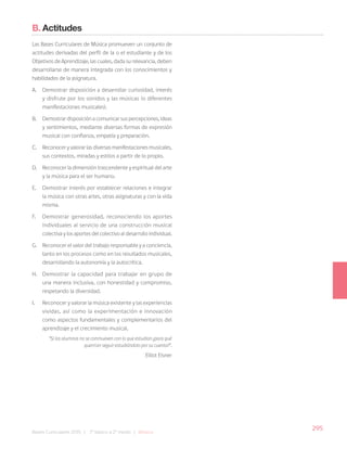 295
Bases Curriculares 2015 | 7° básico a 2° medio | Música
B. Actitudes
Las Bases Curriculares de Música promueven un conjunto de
actitudes derivadas del perfil de la o el estudiante y de los
Objetivos de Aprendizaje, las cuales, dada su relevancia, deben
desarrollarse de manera integrada con los conocimientos y
habilidades de la asignatura.
A. Demostrar disposición a desarrollar curiosidad, interés
y disfrute por los sonidos y las músicas (o diferentes
manifestaciones musicales).
B. Demostrar disposición a comunicar sus percepciones, ideas
y sentimientos, mediante diversas formas de expresión
musical con confianza, empatía y preparación.
C. Reconocer y valorar las diversas manifestaciones musicales,
sus contextos, miradas y estilos a partir de lo propio.
D. Reconocer la dimensión trascendente y espiritual del arte
y la música para el ser humano.
E. Demostrar interés por establecer relaciones e integrar
la música con otras artes, otras asignaturas y con la vida
misma.
F. Demostrar generosidad, reconociendo los aportes
individuales al servicio de una construcción musical
colectiva y los aportes del colectivo al desarrollo individual.
G. Reconocer el valor del trabajo responsable y a conciencia,
tanto en los procesos como en los resultados musicales,
desarrollando la autonomía y la autocrítica.
H. Demostrar la capacidad para trabajar en grupo de
una manera inclusiva, con honestidad y compromiso,
respetando la diversidad.
I. Reconocer y valorar la música existente y las experiencias
vividas, así como la experimentación e innovación
como aspectos fundamentales y complementarios del
aprendizaje y el crecimiento musical.
“Si los alumnos no se conmueven con lo que estudian ¿para qué
querrían seguir estudiándolo por su cuenta?”.
Elliot Eisner
 