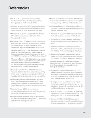 29
Bases Curriculares 2015 | 7° básico a 2° medio | Introducción
Referencias
1 Ley Nº 18.962. Ley Orgánica Constitucional de
Enseñanza. Diario Oficial de la República de Chile,
Santiago de Chile, 10 de marzo de 1990.
2 Ministerio de Educación. (2009). Objetivos fundamentales
y contenidos mínimos obligatorios de la Educación Básica y
Media. Actualización 2009. Santiago de Chile: Autor.
3 Ministerio de Educación, Centro de Estudios Mineduc.
(2013). Cobertura Curricular en Educación Media.
Santiago de Chile: Autor.
4 Espínola, V., Claro, J. P., Walker, H. (2009). Lineamientos
estratégicos para la discusión de una política de mediano
plazo para la Educación Media. Santiago de Chile:
Universidad Diego Portales y Ministerio de Educación.
Ministerio de Educación. (2013). Medición de la deserción
escolar en Chile. Serie Evidencias (15). Recuperado de
http://centroestudios.mineduc.cl/tp_enlaces/portales/
tp5996f8b7cm96/uploadImg/File/A15N2_Desercion.pdf.
Ministerio de Educación. (2013). Equidad en los aprendizajes
escolares en Chile en la última década. SerieEvidencias (17).
Recuperado de http://centroestudios.mineduc.cl/
tp_enlaces/portales/tp5996f8b7cm96/uploadImg/File/
Evidencias/A2N17_Equidad_Aprendizajes.pdf.
5 Decreto Supremo Nº 129 de 2013 del Ministerio de
Educación. Establece Estándares de Aprendizaje para 4º y
8º año básico en asignaturas que indica. Diario Oficial de la
República de Chile, Santiago de Chile, 5 de julio de 2013.
6 American Association for the Advancement of Science.
(1993). Benchmarks for Science Literacy. Oxford: Oxford
University Press. Disponible en español en http://www.
project2061.org/esp/publications/bsl/online/bolintro.htm.
7 Council of Europe. (2002). Common European
Framework for Languages: Learning, teaching, assessment.
Cambridge: Cambridge University Press.
8 National Governor’s Association Center for Best Practices,
Council of Chief State School Officers. (2010). Common Core
State Standards. Washington, D.C.: Autor.
9 National Council for the Social Studies. (2010). National
Curriculum Standards for Social Studies: A Framework for
Teaching, Learning, and Assessment. Maryland: Autor.
10 NGSS Lead States. (2013). Next Generation Sciencie
Standards: For States, By States. Washington, D.C.: The
National Academies Press.
11 Ministerio de Educación. (2004). Informe Comisión
Formación Ciudadana. Santiago de Chile: Autor.
12 Consejo Asesor Presidencial para la calidad de la
educación. (2006). Informe final. Santiago de Chile:
Autor.
13 Ministerio de Educación, Unidad de Currículum y
Evaluación. (2013). Fundamentación Bases Curriculares
7° y 8° básico; 1° y 2° medio. Santiago de Chile: Autor.
14 Ministerio de Educación, Unidad de Currículum y
Evaluación. (2013). Fundamentación Bases Curriculares
7° y 8° básico; 1° y 2° medio. Santiago de Chile: Autor.
Ministerio de Educación, Unidad de Currículum y
Evaluación. (2015). Fundamentación Bases Curriculares
Artes Visuales, Música, Tecnologia y Orientación.
Santiago de Chile: Autor.
15 Es obligatorio impartir esta asignatura en 7° y 8°
básico en establecimientos con alto porcentaje de
estudiantes con ascendencia indígena, de acuerdo a
lo establecido en el Artículo 5° del Decreto N° 280
de 2009 del Ministerio de Educación.
16 Es obligatorio para los establecimientos impartir
esta asignatura, pero no es obligatorio que los y las
estudiantes la cursen, de acuerdo al Decreto Nº 924
de 1984 del Ministerio de Educación.
17 Artículo 2º Ley Nº 20.370. Establece la Ley General
de Educación. Diario Oficial de la República de Chile.
Santiago de Chile, 12 de septiembre de 2009.
18 Artículos 29 y 30 Ley Nº 20.370. Establece la Ley
General de Educación. Diario Oficial de la República de
Chile, Santiago de Chile, 12 de septiembre de 2009.
29
 