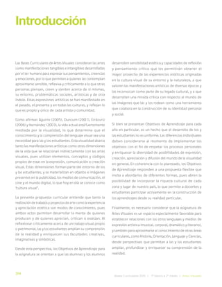 314
Bases Curriculares 2015 | 7° básico a 2° medio | Artes Visuales
Las Bases Curriculares de Artes Visuales consideran las artes
como manifestaciones tangibles e intangibles desarrolladas
por el ser humano para expresar sus pensamientos, creencias
y emociones, por lo que permiten a quienes las contemplan
aproximarse sensible, reflexiva y críticamente a lo que otras
personas piensan, creen y sienten acerca de sí mismas,
su entorno, problemáticas sociales, artísticas y de otra
índole. Estas expresiones artísticas se han manifestado en
el pasado, el presente y en todas las culturas, y reflejan lo
que es propio y único de cada artista o comunidad.
Como afirman Aguirre (2005), Duncum (2001), Errázuriz
(2006) y Hernández (2003), la vida actual está fuertemente
mediada por la visualidad, lo que determina que el
conocimiento y la comprensión del lenguaje visual sea una
necesidad para las y los estudiantes. Esta visualidad abarca
tanto las manifestaciones artísticas como otras dimensiones
de la vida que se relacionan indirectamente con las artes
visuales, pues utilizan elementos, conceptos y códigos
propios de estas en la expresión, comunicación o creación
visual. Estas dimensiones forman parte del entorno de los
y las estudiantes, y se materializan en objetos e imágenes
presentes en la publicidad, los medios de comunicación, el
cine y el mundo digital, lo que hoy en día se conoce como
“cultura visual”.
La presente propuesta curricular entiende que tanto la
realización de trabajos y proyectos de arte como la experiencia
y apreciación estética son modos de conocimiento, pues
ambos actos permiten desarrollar la mente de quienes
producen y de quienes aprecian, critican o evalúan. Al
reflexionar críticamente acerca de un trabajo visual propio
o patrimonial, las y los estudiantes amplían su comprensión
de la realidad y enriquecen sus facultades creativas,
imaginativas y simbólicas.
Desde esta perspectiva, los Objetivos de Aprendizaje para
la asignatura se orientan a que las alumnas y los alumnos
Introducción
desarrollen sensibilidad estética y capacidades de reflexión
y pensamiento crítico que les permitirán obtener el
mayor provecho de las experiencias estéticas originadas
en la cultura visual de su entorno y la naturaleza, a que
valoren las manifestaciones artísticas de diversas épocas y
las reconozcan como parte de su legado cultural, y a que
desarrollen una mirada crítica con respecto al mundo de
las imágenes que las y los rodean como una herramienta
que colabora en la construcción de su identidad personal
y social.
Si bien se presentan Objetivos de Aprendizaje para cada
año en particular, es un hecho que el desarrollo de los y
las estudiantes no es uniforme. Las diferencias individuales
deben considerarse al momento de implementar los
objetivos con el fin de respetar los procesos personales
y enriquecer la diversidad de posibilidades de expresión,
creación, apreciación y difusión del mundo de la visualidad
en general. En coherencia con lo planteado, los Objetivos
de Aprendizaje responden a una propuesta flexible que
invita a abordarlos de diferentes formas, pues abren la
posibilidad de incorporar la riqueza cultural de cada
zona y lugar de nuestro país, lo que permite a docentes y
estudiantes participar activamente en la construcción de
los aprendizajes desde su realidad particular.
Finalmente, es necesario considerar que la asignatura de
Artes Visuales es un espacio especialmente favorable para
establecer relaciones con los otros lenguajes y medios de
expresión artística (musical, corporal, dramático y literario),
y también para aproximarse al conocimiento de otras áreas
curriculares, como Historia, Orientación, Lenguaje y Ciencias,
desde perspectivas que permitan a las y los estudiantes
ampliar, profundizar y enriquecer su comprensión de la
realidad.
 