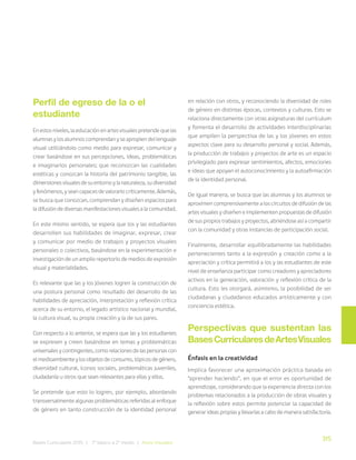 315
Bases Curriculares 2015 | 7° básico a 2° medio | Artes Visuales
Perfil de egreso de la o el
estudiante
En estos niveles, la educación en artes visuales pretende que las
alumnas y los alumnos comprendan y se apropien del lenguaje
visual utilizándolo como medio para expresar, comunicar y
crear basándose en sus percepciones, ideas, problemáticas
e imaginarios personales; que reconozcan las cualidades
estéticas y conozcan la historia del patrimonio tangible, las
dimensiones visuales de su entorno y la naturaleza, su diversidad
y fenómenos, y sean capaces de valorarlo críticamente. Además,
se busca que conozcan, comprendan y diseñen espacios para
la difusión de diversas manifestaciones visuales a la comunidad.
En este mismo sentido, se espera que los y las estudiantes
desarrollen sus habilidades de imaginar, expresar, crear
y comunicar por medio de trabajos y proyectos visuales
personales o colectivos, basándose en la experimentación e
investigación de un amplio repertorio de medios de expresión
visual y materialidades.
Es relevante que las y los jóvenes logren la construcción de
una postura personal como resultado del desarrollo de las
habilidades de apreciación, interpretación y reflexión crítica
acerca de su entorno, el legado artístico nacional y mundial,
la cultura visual, su propia creación y la de sus pares.
Con respecto a lo anterior, se espera que las y los estudiantes
se expresen y creen basándose en temas y problemáticas
universales y contingentes, como relaciones de las personas con
el medioambiente y los objetos de consumo, tópicos de género,
diversidad cultural, íconos sociales, problemáticas juveniles,
ciudadanía u otros que sean relevantes para ellas y ellos.
Se pretende que esto lo logren, por ejemplo, abordando
transversalmente algunas problemáticas referidas al enfoque
de género en tanto construcción de la identidad personal
en relación con otros, y reconociendo la diversidad de roles
de género en distintas épocas, contextos y culturas. Esto se
relaciona directamente con otras asignaturas del currículum
y fomenta el desarrollo de actividades interdisciplinarias
que amplíen la perspectiva de las y los jóvenes en estos
aspectos clave para su desarrollo personal y social. Además,
la producción de trabajos y proyectos de arte es un espacio
privilegiado para expresar sentimientos, afectos, emociones
e ideas que apoyan el autoconocimiento y la autoafirmación
de la identidad personal.
De igual manera, se busca que las alumnas y los alumnos se
aproximen comprensivamente a los circuitos de difusión de las
artes visuales y diseñen e implementen propuestas de difusión
de sus propios trabajos y proyectos, abriéndose así a compartir
con la comunidad y otras instancias de participación social.
Finalmente, desarrollar equilibradamente las habilidades
pertenecientes tanto a la expresión y creación como a la
apreciación y crítica permitirá a los y las estudiantes de este
nivel de enseñanza participar como creadores y apreciadores
activos en la generación, valoración y reflexión crítica de la
cultura. Esto les otorgará, asimismo, la posibilidad de ser
ciudadanas y ciudadanos educados artísticamente y con
conciencia estética.
Perspectivas que sustentan las
BasesCurricularesdeArtesVisuales
Énfasis en la creatividad
Implica favorecer una aproximación práctica basada en
“aprender haciendo”, en que el error es oportunidad de
aprendizaje, considerando que la experiencia directa con los
problemas relacionados a la producción de obras visuales y
la reflexión sobre estos permite potenciar la capacidad de
generar ideas propias y llevarlas a cabo de manera satisfactoria.
 