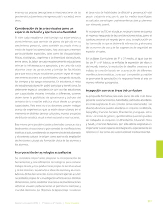 317
Bases Curriculares 2015 | 7° básico a 2° medio | Artes Visuales
extenso sus propias percepciones e interpretaciones de las
problemáticas juveniles contingentes y de la sociedad, entre
otras.
Consideración de las artes visuales como un
espacio de inclusión y apertura a la diversidad
Si bien cada estudiante trae consigo sus experiencias y
conocimientos que servirán de punto de partida en su
crecimiento personal, como también su propio ritmo y
modo de lograr los aprendizajes, hay casos que presentan
particularidades especiales, tales como las discapacidades
físicas, sicológicas, cognitivas o la diversidad sociocultural,
entre otras. Es labor de cada establecimiento educacional
ofrecer la infraestructura apropiada, y es tarea de cada
docente crear las condiciones y brindar las facilidades
para que estos y estas estudiantes puedan lograr el mayor
crecimiento acorde a sus posibilidades, otorgando la ayuda,
los tiempos y los apoyos necesarios. En esta tarea, el resto
del estudiantado también podrá participar y beneficiarse. Se
debe tener especial consideración con los y las estudiantes
con capacidades visuales limitadas o diferentes, quienes
deben tener la posibilidad de aproximarse y disfrutar del
universo de la creación artística visual desde sus propias
capacidades. Para esto los y las docentes pueden indagar
acerca de experiencias que se estén desarrollando en el
momento en distintos centros culturales, museos y espacios
de difusión artística visual a nivel nacional e internacional.
Este mismo principio de inclusión y diversidad convoca a los y
las docentes a incorporar una gran variedad de manifestaciones
estéticas al aula, considerando las experiencias del estudiantado
y el contexto cultural de origen como aporte a la ampliación
del horizonte cultural y la formación cívica de las alumnas y
los alumnos.
Incorporación de tecnologías actualizadas
Se considera importante propiciar la incorporación de
herramientas y procedimientos tecnológicos para elaborar
trabajos de arte y otras producciones propias de la cultura visual
y de los intereses, inquietudes e ideas de alumnas y alumnos.
Además, dichas herramientas (como internet) aportan a cubrir
necesidades propias de la investigación artística en sus distintas
dimensiones, como posibilitar el acceso a las manifestaciones
artísticas visuales pertenecientes al patrimonio nacional y
mundial. Asimismo, los Objetivos de Aprendizaje consideran
el desarrollo de habilidades de difusión y presentación del
propio trabajo de arte, para lo cual los medios tecnológicos
actualizados constituyen una herramienta clave y coherente
con el mundo juvenil.
Al incorporar las TIC en el aula, es necesario tener en cuenta
el respeto y resguardo de las consideraciones éticas, como el
cuidado personal y el respeto por el otro, la explicitación de
las fuentes de las que se obtiene la información, y el respeto
de las normas de uso y de las sugerencias de seguridad en
espacios virtuales.
En las Bases Curriculares de 7° a 2° medio, al igual que en
las de 1° a 6° básico, se enfatiza la expresión de ideas y
del mundo interior, la resolución de desafíos creativos y el
trabajo de creación basado en la apreciación de diferentes
manifestaciones estéticas. Junto con la expresión y creación
se promueve la apreciación y la respuesta frente al arte de
manera reflexiva y progresiva.
Integración con otras áreas del currículum
La propuesta formativa para cada curso de este ciclo tiene
presente los conocimientos, habilidades y actitudes abordados
en otras asignaturas. Es así como los temas relacionados con
diversidad cultural pueden abordarse en conjunto con Historia,
Geografía y Ciencias Sociales, Orientación y Lenguaje, entre
otras. Los temas de género y problemáticas juveniles pueden
ser trabajados en conjunto con Orientación, Educación Física
y Salud, y Ciencias Naturales. Con esta última asignatura es
importante buscar espacios de integración, especialmente en
relación con los temas de sustentabilidad medioambiental.
 