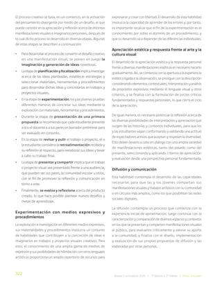 322
Bases Curriculares 2015 | 7° básico a 2° medio | Artes Visuales
El proceso creativo se basa, en un comienzo, en la activación
del pensamiento divergente por medio de un desafío, el que
puede consistir en la apreciación y reflexión acerca de distintas
manifestaciones visuales e imaginarios personales, después de
lo cual dicho proceso se desarrolla en diversas etapas. Algunas
de estas etapas se describen a continuación:
• Para desarrollar el proceso de convertir el desafío creativo
en una manifestación visual, se ponen en juego la
imaginación y generación de ideas novedosas.
• La etapa de planificación y focalización implica investigar
acerca de las ideas planteadas, establecer estrategias y
seleccionar materiales, herramientas y procedimientos
para desarrollar dichas ideas y concretarlas en trabajos y
proyectos visuales.
• En la etapa de experimentación, los y las jóvenes prueban
diferentes maneras de concretar sus ideas mediante la
exploración con materiales, herramientas y procedimientos.
• Durante la etapa de presentación de una primera
propuesta se recomienda que cada estudiante presente
a la o el docente o a sus pares un borrador preliminar para
ser evaluado en conjunto.
• En la etapa de revisar y pulir el trabajo o proyecto, el o
la estudiante considera la retroalimentación recibida y
su reflexión al respecto, para reelaborar sus ideas y llevar
a cabo su trabajo final.
• La etapa de presentar y compartir implica que el trabajo
o proyecto visual sea presentado frente a una audiencia,
que pueden ser sus pares, la comunidad escolar u otros,
con el fin de promover la reflexión y comunicación en
torno a este.
• Finalmente, se evalúa y reflexiona acerca del producto
creado, lo que hace posible plantear nuevos desafíos y
metas de aprendizaje.
Experimentación con medios expresivos y
procedimientos
La exploración e investigación en diferentes medios expresivos,
sus materialidades y procedimientos involucra un conjunto
de habilidades que contribuyen a la concreción de ideas e
imaginarios en trabajos y proyectos visuales creativos. Para
esto, el conocimiento de una amplia gama de medios de
expresión y sus posibilidades de hibridación con otros lenguajes
artísticos proporciona un amplio repertorio de recursos para
expresarse y crear con libertad. El desarrollo de esta habilidad
involucra la capacidad de aprender de los errores y, por tanto,
es importante recalcar que el fin de la experimentación es el
conocimiento por sobre el dominio de un procedimiento, y
que su desarrollo va a depender de las diferencias individuales.
Apreciación estética y respuesta frente al arte y la
cultura visual
El desarrollo de la apreciación estética y la respuesta personal
frente a diversas manifestaciones estéticas es necesario hacerlo
gradualmente. Así, se comienza con la apertura a la experiencia
estética ligada a la observación, se prosigue con la descripción
considerando elementos contextuales, interpretación y análisis
de propósitos expresivos mediante el lenguaje visual y otros
criterios, y se finaliza con la formulación de juicios críticos
fundamentados y respuestas personales, lo que cierra el ciclo
de la apreciación.
De igual manera, es necesario potenciar la reflexión acerca de
las diversas posibilidades de interpretación y apreciación que
surgen de las historias y contextos individuales, para que los
y las estudiantes vayan conformando y validando una actitud
de espectadores activos que aceptan y respetan la diversidad.
Esto deben llevarlo a cabo en diálogo con una amplia variedad
de manifestaciones estéticas, tanto del pasado como del
presente, seleccionando y aplicando criterios de apreciación
y evaluación desde una perspectiva personal fundamentada.
Difusión y comunicación
Esta habilidad contempla el desarrollo de las capacidades
necesarias para que las y los jóvenes compartan sus
manifestaciones visuales y trabajos artísticos con su comunidad
o en círculos más amplios, como los que posibilitan las redes
sociales digitales.
La difusión contempla un proceso que comienza con la
experiencia inicial de aproximación; luego continúa con la
caracterización y comparación de diversos espacios y contextos
en los que se presentan y comparten manifestaciones visuales
al público, para evaluarlos críticamente y valorar su aporte
a la comunidad; y finaliza con el diseño, implementación
y evaluación de sus propias propuestas de difusión y las
elaboradas por otras personas.
 