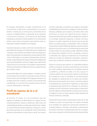 32 Bases Curriculares 2015 | 7° básico a 2° medio | Lengua y Literatura
El lenguaje desempeña un papel fundamental en la
comunicación, la vida social, el pensamiento y la creación
artística e intelectual. La construcción y transmisión de las
culturas, el establecimiento y mantención de las relaciones
e instituciones humanas, y la formación de identidades
individuales y colectivas no serían posibles sin la comunicación
verbal. Lo que somos y el mundo en que existimos están, en
importante medida, fundados en el lenguaje.
El proceso educativo cumple una función insustituible en el
aprendizaje de la lengua y en el desarrollo de las competencias
culturales, comunicativas y de reflexión sobre el lenguaje y los
textos necesarias para una vida plena y una participación libre,
crítica e informada en la sociedad contemporánea. Al mismo
tiempo, el aprendizaje de la lengua brinda oportunidades para
que los y las estudiantes conozcan y hagan suyo el patrimonio
cultural que se ha construido con la palabra, especialmente
el literario, desarrollen el hábito de la lectura y experimenten
goce estético al leer.
Las presentes Bases Curriculares adoptan un enfoque cultural
y comunicativo estructurado en cuatro ejes: Lectura, Escritura,
Comunicación oral e Investigación en lenguaje y literatura, con
el objeto de formar hombres y mujeres comunicativamente
competentes, con conciencia de su propia cultura y de otras
culturas, reflexivos(as) y críticos(as).
Perfil de egreso de la o el
estudiante
Al terminar 2° medio, los y las estudiantes que han
logrado los Objetivos de Aprendizaje son capaces de leer
comprensivamente, evaluar y reflexionar sobre textos de
complejidad apropiada a su edad, para entretenerse, ampliar
su conocimiento de manera autónoma, enriquecer su visión
de mundo, participar en la sociedad de manera informada y
enfrentar exitosamente la vida escolar y social. Son lectores
Introducción
y lectoras habituales y activos(as) que juzgan la veracidad y
confiabilidad de la información e indagan en diversas fuentes,
impresas y digitales, para recopilar y contrastar datos antes
de formular un juicio. Son capaces de buscar, evaluar y
seleccionar información para realizar investigaciones, satisfacer
su curiosidad, responder preguntas o resolver una tarea.
Conocen un amplio repertorio de lecturas que les permite
definir sus propios gustos y comprender cómo se abordan
ciertos temas en épocas diferentes. Además, encuentran placer
estético en la lectura y usan su conocimiento de los textos y del
contexto histórico y cultural para acceder a diferentes niveles
de comprensión, empatizar con los y las demás y construir
su identidad. Son capaces de relacionar las circunstancias
históricas y sociales con diferentes costumbres, creencias y
valores que se plasman de diversas maneras en la literatura.
Utilizan la escritura para explorar su creatividad; elaborar,
clarificar y compartir sus ideas y conocimientos; comunicarse
en la vida cotidiana; desarrollarse en los ámbitos personal
y académico, y difundir sus ideas o las de un grupo en
contextos públicos de comunicación. Valoran la importancia
de la evidencia, lo que se manifiesta en una preocupación
por respaldar sus aseveraciones en los textos que escriben.
Demuestran preocupación por el lector o la lectora al aplicar
correctamente las convenciones lingüísticas, al seleccionar
el vocabulario para transmitir los mensajes con precisión y
claridad, y al incluir información necesaria para la comprensión
del texto. Aplican autónomamente el proceso de escritura y
se aseguran de que sus textos expresen ideas relevantes de
manera coherente y ordenada.
Comprenden textos orales y audiovisuales propios de la vida
cotidiana y escolar, para participar de manera informada
en la sociedad. Son capaces de comunicarse oralmente en
contextos públicos y formales, articulando su pensamiento
de manera coherente y fundamentada. Para ello, recopilan,
seleccionan y organizan la información pertinente para facilitar
 