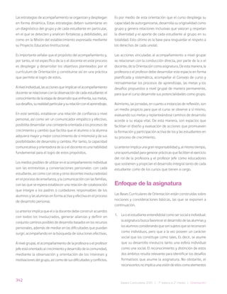 342
Bases Curriculares 2015 | 7° básico a 2° medio | Orientación
Las estrategias de acompañamiento se organizan y despliegan
en forma dinámica. Estas estrategias deben sustentarse en
un diagnóstico del grupo y de cada estudiante en particular,
en el que se detecten y analicen fortalezas y debilidades, así
como en la Misión del establecimiento expresada mediante
su Proyecto Educativo Institucional.
Es importante señalar que el propósito del acompañamiento y,
por tanto, el rol específico de la o el docente en este proceso
es desplegar y desarrollar los objetivos planteados por el
currículum de Orientación y constituirse así en una práctica
que permite el logro de estos.
Anivelindividual,lasaccionesqueimplicanelacompañamiento
docente se relacionan con la observación de cada estudiante: el
conocimientodelaetapadedesarrolloqueenfrenta,susmetas,
susdesafíos,surealidadparticularysurelaciónconelaprendizaje.
En este sentido, establecer una relación de confianza a nivel
personal, así como ser un comunicador empático y efectivo,
posibilita desarrollar una consejería orientada a los procesos de
crecimiento y cambio que facilita que el alumno o la alumna
adquiera mayor y mejor conocimiento de sí mismo(a) y de sus
posibilidades de desarrollo y cambio. Por tanto, la capacidad
comunicativa y orientadora de la o el docente es una habilidad
fundamental para el logro de estos propósitos.
Los medios posibles de utilizar en el acompañamiento individual
son las entrevistas y conversaciones personales con cada
estudiante, así como con otras y otros docentes involucrados(as)
en el proceso de enseñanza, y la comunicación con las familias,
con las que se espera establecer una relación de colaboración
que integre a los padres o cuidadores responsables de los
alumnos y las alumnas en forma activa y efectiva en el proceso
de desarrollo personal.
Lo anterior implica que el o la docente debe construir acuerdos
con todos los involucrados, generar alianzas y definir en
conjunto caminos posibles de desarrollo basados en los recursos
personales, además de mediar en las dificultades que puedan
surgir, acompañando en la búsqueda de soluciones efectivas.
A nivel grupal, el acompañamiento de la profesora o el profesor
jefe está orientado al crecimiento y desarrollo de la comunidad,
mediante la observación y orientación de los intereses y
motivacionesdelgrupo,asícomodesusdificultadesyconflictos.
Es por medio de esta orientación que el curso despliega su
capacidad de autorganizarse, desarrolla su originalidad como
grupo y genera relaciones inclusivas que valoran y respetan
la diversidad y el aporte de cada estudiante al grupo en su
totalidad. Esto último es la base para resguardar el respeto a
los derechos de cada uno(a).
Las acciones vinculadas al acompañamiento a nivel grupal
se relacionan con la conducción directa, por parte de la o el
docente, de la Orientación como asignatura. De esta manera, la
profesora o el profesor debe desarrollar este espacio en forma
planificada y sistemática, acompañar el Consejo de curso y
retroalimentar los procesos de aprendizaje, las metas y los
desafíos propuestos a nivel grupal de manera permanente,
para que el curso desarrolle sus potencialidades como grupo.
Asimismo, las jornadas, en cuanto a instancias de reflexión, son
un medio propicio para que el curso se observe a sí mismo,
evaluando sus metas y replanteándose caminos de desarrollo
acorde a su etapa vital. De esta manera, son espacios que
facilitan el diseño y evaluación de acciones que promueven
la formación y participación activa de los y las estudiantes en
su proceso de crecimiento.
Lo anterior implica una gran responsabilidad y, al mismo tiempo,
una oportunidad para generar prácticas que faciliten el ejercicio
del rol de la profesora y el profesor jefe como educadores
que sostienen y propician el desarrollo integral tanto de cada
estudiante como de los cursos que tienen a cargo.
Enfoque de la asignatura
Las Bases Curriculares de Orientación están construidas sobre
nociones y consideraciones básicas, las que se exponen a
continuación.
1. La o el estudiante entendido(a) como ser social e individual:
la asignatura busca favorecer el desarrollo de las alumnas y
losalumnosconsiderandoquesonsujetosquesereconocen
como individuos, pero que a la vez poseen un carácter
social que los constituye como tales. Es decir, se asume
que su desarrollo involucra tanto una esfera individual
como una social. El reconocimiento y distinción de estos
dos ámbitos resulta relevante para identificar los desafíos
formativos que asume la asignatura. No obstante, el
reconocerlosnoimplicaunavisióndeelloscomoelementos
 