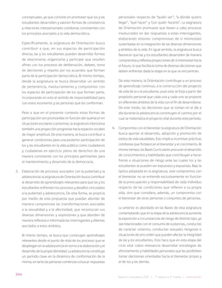 344
Bases Curriculares 2015 | 7° básico a 2° medio | Orientación
conceptuales, ya que consiste en promover que los y las
estudiantes desarrollen y valoren formas de convivencia
y relaciones interpersonales cotidianas consistentes con
los principios asociados a la vida democrática.
Específicamente, la asignatura de Orientación busca
contribuir a que, en sus espacios de participación
directa, las y los estudiantes puedan desarrollar formas
de relacionarse, organizarse y participar que resulten
afines con los procesos de deliberación, debate, toma
de decisiones y respeto por los acuerdos que forman
parte de la participación democrática. Al mismo tiempo,
desde la asignatura se busca desarrollar un sentido
de pertenencia, involucramiento y compromiso con
los espacios de participación de los que forman parte,
incorporando en esto el sentido de responsabilidad para
con estos escenarios y las personas que los conforman.
Pese a que en el presente contexto estas formas de
participación son promovidas en función del quehacer en
situaciones escolares o próximas, la asignatura intenciona
también una proyección progresiva hacia espacios sociales
de mayor amplitud. De esta manera, se busca contribuir a
generar condiciones para una posterior participación de
los y las estudiantes en la vida pública como ciudadanos
y ciudadanas en ejercicio pleno de derechos de una
manera consistente con los principios pertinentes para
el mantenimiento y desarrollo de la democracia.
3. Elaboración de procesos asociados con la pubertad y la
adolescencia: la asignatura de Orientación busca contribuir
al desarrollo de aprendizajes relevantes para que las y los
estudiantes enfrenten los procesos y desafíos vinculados
a la pubertad y adolescencia. De esta forma, se propicia
por medio de esta propuesta que puedan abordar de
manera comprensiva las transformaciones asociadas
a la sexualidad y a la afectividad, que reconozcan sus
diversas dimensiones y expresiones y que aborden de
manera reflexiva e informada las interrogantes y dilemas
asociados a estos ámbitos.
Al mismo tiempo, se busca que construyan aprendizajes
relevantes desde el punto de vista de los procesos que se
despliegan en la adolescencia en torno a la elaboración y el
desarrollodelapropiaidentidad.Laadolescenciaconstituye
un período clave en la dinámica de conformación de la
misma,entantolaspersonascomienzanabuscarrespuestas
personales respecto de “quién ser”, “a dónde quiero
llegar”, “qué hacer” y “con quién hacerlo”. La asignatura
de Orientación promueve que lleven a cabo procesos
involucrados en dar respuestas a estas interrogantes,
elaborando visiones comprensivas de sí mismos(as)
sustentadas en la integración de las diversas dimensiones
y ámbitos de la vida. En igual sentido, la asignatura busca
favorecer que las y los estudiantes desarrollen de manera
comprensivayreflexivaproyeccionesdesímismos(as)hacia
el futuro, lo que facilita la toma de diversas decisiones que
deben enfrentar dada la etapa en la que se encuentran.
De esta manera, la Orientación contribuye a un proceso
de aprendizaje continuo, a la construcción del proyecto
de vida de la o el estudiante, pues este se forja a partir del
propósito personal que cada una y cada uno se propone
en diferentes ámbitos de la vida con el fin de desarrollarse.
De este modo, las decisiones que se toman en el día a
día durante la adolescencia constituyen el camino por el
cual se materializa el proyecto vital durante este período.
4. Compromiso con el bienestar: la asignatura de Orientación
busca aportar al desarrollo, adopción y promoción de
estilos de vida saludables. Esto implica incentivar prácticas
cotidianas que fortalezcan el bienestar y el crecimiento. Al
mismo tiempo, las Bases Curriculares procuran el desarrollo
de conocimientos y habilidades que contribuyan a hacer
frente a situaciones de riesgo ante las cuales los y las
estudiantes se pueden ver expuestos y expuestas. Bajo la
óptica adoptada en la asignatura, este compromiso con
el bienestar no se entiende exclusivamente en función
de la preocupación y responsabilidad de cada individuo
respecto de las condiciones que refieren a su propia
vida, sino que considera, además, un compromiso con
el bienestar de otras personas o conjuntos de personas.
Lo anterior es abordado en las Bases de esta asignatura
contemplando que en la etapa de la adolescencia aumenta
la exposición a circunstancias de riesgo de distinto tipo, ya
sea relacionadas con el consumo de sustancias, conductas
de carácter violento, conductas sexuales riesgosas o
situaciones de otro orden que pueden afectar la integridad
de las y los estudiantes. Esto hace que en esta etapa del
ciclo vital cobre relevancia desarrollar estrategias de
afrontamiento y habilidades personales que les posibiliten
tomar decisiones orientadas hacia el bienestar propio y
el de los y las demás.
 