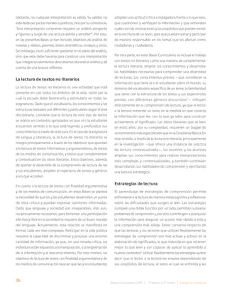 36 Bases Curriculares 2015 | 7° básico a 2° medio | Lengua y Literatura
obstante, no cualquier interpretación es válida. Su validez no
está dada por juicios morales o políticos, sino por su coherencia.
“Una interpretación coherente requiere un análisis atingente
y riguroso y surge de una lectura atenta y sensible”6
. Por esto,
en las presentes Bases se han incluido objetivos de análisis de
novelas y relatos, poemas, textos dramáticos, ensayos y otros.
Sin embargo, no es suficiente quedarse en el plano del análisis,
sino que este debe hacerse para construir una interpretación
que integre los elementos descubiertos durante el análisis y dé
cuenta de una lectura reflexiva.
La lectura de textos no literarios
La lectura de textos no literarios es una actividad que está
presente en casi todos los ámbitos de la vida, razón por la
cual la escuela debe favorecerla y estimularla en todas las
asignaturas. Dado que el vocabulario, los conocimientos y las
estructuras textuales son diferentes y particulares según el área
disciplinaria, conviene que la lectura de este tipo de textos
se realice en contextos apropiados en que el o la estudiante
encuentre sentido a lo que está leyendo y profundice sus
conocimientos a través de la lectura. En el caso de la asignatura
de Lengua y Literatura, la lectura de textos no literarios se
integra principalmente a través de los objetivos que apuntan
a la lectura de textos informativos y argumentativos, de textos
de los medios de comunicación, y textos que complementen
y contextualicen las obras literarias. Estos objetivos, además
de aportar al desarrollo de la comprensión de lectura de las
y los estudiantes, amplían el repertorio de temas y géneros
a los que acceden.
En cuanto a la lectura de textos con finalidad argumentativa
y de los medios de comunicación, en estas Bases se plantea
la necesidad de que los y las estudiantes desarrollen un punto
de vista crítico y puedan expresar opiniones informadas.
Dado que lenguaje y sociedad son inseparables, más aun,
recíprocamente necesarios, para fomentar una participación
efectiva y libre en la sociedad se requiere de un buen manejo
del lenguaje. Actualmente, esta relación se manifiesta en
formas cada vez más complejas. Participar en la vida pública
requiere la capacidad de discriminar y procesar una enorme
cantidad de información, ya que, sin una mirada crítica, los
individuos están expuestos a la manipulación, a la tergiversación
de la información y al desconocimiento. Por este motivo, los
objetivos de lectura de textos con finalidad argumentativa y de
los medios de comunicación buscan que las y los estudiantes
adopten una actitud crítica e indagadora frente a lo que leen,
que cuestionen y verifiquen la información y que entiendan
cuáles son las motivaciones y los propósitos que pueden existir
en la escritura de un texto, para que puedan opinar y participar
de manera responsable en los temas que los afectan como
ciudadanas y ciudadanos.
Por otra parte, en estas Bases Curriculares se incluye el trabajo
con textos no literarios como una manera de complementar
la lectura literaria, ampliar los conocimientos y desarrollar
las habilidades necesarias para comprender una diversidad
de lecturas. Los conocimientos previos —que consideran la
información que tiene la o el estudiante sobre el mundo, su
dominio del vocabulario específico de un tema, la familiaridad
que tiene con la estructura de los textos y sus experiencias
previas con diferentes géneros discursivos7
— influyen
directamente en la comprensión de lectura, ya que el lector
o la lectora entiende un texto en la medida en que conecta
la información que lee con lo que ya sabe para construir
activamente el significado. Las obras literarias que se leen
en estos años, por su complejidad, requieren un bagaje de
conocimientosmásespecializadoqueenlaEnseñanzaBásica.En
este sentido, a través de la lectura no literaria, principalmente
en la investigación —que ofrece una instancia de práctica
de lectura contextualizada—, los alumnos y las alumnas
amplían sus conocimientos para realizar interpretaciones
más complejas y contextualizadas, y también continúan
desarrollando sus habilidades de comprensión y ejercitando
una lectura estratégica.
Estrategias de lectura
El aprendizaje de estrategias de comprensión permite
enfrentarse a la lectura de manera metacognitiva y reflexionar
sobre las dificultades que surgen al leer. Las estrategias
cumplen una doble función: por un lado, permiten subsanar
problemas de comprensión y, por otro, contribuyen a jerarquizar
la información para asegurar un acceso más rápido a esta y
una comprensión más sólida. Existe consenso respecto de
que las lectoras y los lectores que utilizan flexiblemente las
estrategias de comprensión son más activas y activos en la
elaboración de significados, lo que redunda en que retienen
mejor lo que leen y son capaces de aplicar lo aprendido a
nuevos contextos8
. Utilizar flexiblemente las estrategias quiere
decir que el lector o la lectora las emplea dependiendo de
sus propósitos de lectura, el texto al cual se enfrenta y las
 