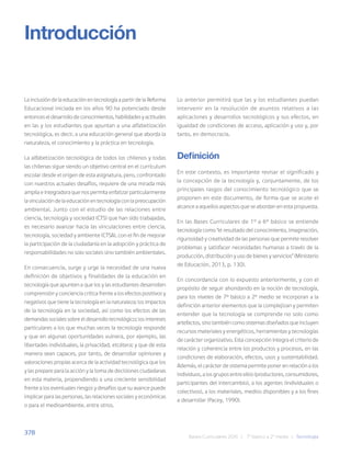 378
Bases Curriculares 2015 | 7° básico a 2° medio | Tecnología
La inclusión de la educación en tecnología a partir de la Reforma
Educacional iniciada en los años 90 ha potenciado desde
entonces el desarrollo de conocimientos, habilidades y actitudes
en las y los estudiantes que apuntan a una alfabetización
tecnológica, es decir, a una educación general que aborda la
naturaleza, el conocimiento y la práctica en tecnología.
La alfabetización tecnológica de todos los chilenos y todas
las chilenas sigue siendo un objetivo central en el currículum
escolar desde el origen de esta asignatura, pero, confrontado
con nuestros actuales desafíos, requiere de una mirada más
amplia e integradora que nos permita enfatizar particularmente
lavinculacióndelaeducaciónentecnologíaconlapreocupación
ambiental. Junto con el estudio de las relaciones entre
ciencia, tecnología y sociedad (CTS) que han sido trabajadas,
es necesario avanzar hacia las vinculaciones entre ciencia,
tecnología, sociedad y ambiente (CTSA), con el fin de mejorar
la participación de la ciudadanía en la adopción y práctica de
responsabilidades no solo sociales sino también ambientales.
En consecuencia, surge y urge la necesidad de una nueva
definición de objetivos y finalidades de la educación en
tecnología que apunten a que los y las estudiantes desarrollen
comprensión y conciencia crítica frente a los efectos positivos y
negativos que tiene la tecnología en la naturaleza; los impactos
de la tecnología en la sociedad, así como los efectos de las
demandas sociales sobre el desarrollo tecnológico; los intereses
particulares a los que muchas veces la tecnología responde
y que en algunas oportunidades vulnera, por ejemplo, las
libertades individuales, la privacidad, etcétera; y que de esta
manera sean capaces, por tanto, de desarrollar opiniones y
valoraciones propias acerca de la actividad tecnológica que los
y las prepare para la acción y la toma de decisiones ciudadanas
en esta materia, propendiendo a una creciente sensibilidad
frente a los eventuales riesgos y desafíos que su avance puede
implicar para las personas, las relaciones sociales y económicas
o para el medioambiente, entre otros.
Introducción
Lo anterior permitirá que las y los estudiantes puedan
intervenir en la resolución de asuntos relativos a las
aplicaciones y desarrollos tecnológicos y sus efectos, en
igualdad de condiciones de acceso, aplicación y uso y, por
tanto, en democracia.
Definición
En este contexto, es importante revisar el significado y
la concepción de la tecnología y, conjuntamente, de los
principales rasgos del conocimiento tecnológico que se
proponen en este documento, de forma que se acote el
alcance a aquellos aspectos que se abordan en esta propuesta.
En las Bases Curriculares de 1º a 6º básico se entiende
tecnología como “el resultado del conocimiento, imaginación,
rigurosidad y creatividad de las personas que permite resolver
problemas y satisfacer necesidades humanas a través de la
producción, distribución y uso de bienes y servicios” (Ministerio
de Educación, 2013, p. 130).
En concordancia con lo expuesto anteriormente, y con el
propósito de seguir ahondando en la noción de tecnología,
para los niveles de 7º básico a 2º medio se incorporan a la
definición anterior elementos que la complejizan y permiten
entender que la tecnología se comprende no solo como
artefactos, sino también como sistemas diseñados que incluyen
recursos materiales y energéticos, herramientas y tecnologías
de carácter organizativo. Esta concepción integra el criterio de
relación y coherencia entre los productos y procesos, en las
condiciones de elaboración, efectos, usos y sustentabilidad.
Además, el carácter de sistema permite poner en relación a los
individuos, a los grupos entre ellos (productores, consumidores,
participantes del intercambio), a los agentes (individuales o
colectivos), a los materiales, medios disponibles y a los fines
a desarrollar (Pacey, 1990).
 