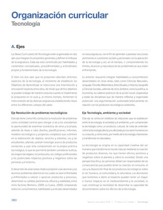 380
Bases Curriculares 2015 | 7° básico a 2° medio | Tecnología
Organización curricular
Tecnología
A. Ejes
Las Bases Curriculares de Tecnología están organizadas en dos
ejes que integran los propósitos generales y definen el enfoque
de la asignatura. Cada eje está constituido por habilidades y
contenidos conceptuales, procedimentales y actitudinales
propios y fundamentales de la tecnología.
Si bien los dos ejes que se proponen abordan distintos
aspectos de la tecnología, al momento de establecer los
Objetivos de Aprendizaje se intenciona una interrelación y
articulación explícita entre ellos, de modo que dichos objetivos
se puedan trabajar de manera conjunta cuando se implemente
la propuesta en el aula y, al mismo tiempo, fomenten la
interconexión de las diversas asignaturas estableciendo nexos
entre los diferentes campos del saber.
Eje Resolución de problemas tecnológicos
Este eje tiene como hilo conductor la resolución de problemas
como actividad central para otorgar a las y los estudiantes
la oportunidad de examinar la práctica de otros y la propia,
además de llevar a cabo diseños, planificaciones, informes,
modelos tecnológicos y proyectos completos que culminen
en la elaboración de objetos, servicios y sistemas. Los y las
estudiantes, además, podrán investigar acerca de productos
existentes y usar esta comprensión en la propia práctica
tecnológica, lo que les permitirá también considerar la ética,
las exigencias legales, los protocolos, los códigos profesionales
y los potenciales impactos positivos y negativos sobre las
personas y el entorno.
El desarrollo de estas tareas implica proponer a las alumnas y los
alumnos problemas abiertos en los cuales se vean enfrentadas
y enfrentados a valorar o apreciar productos y procesos,
determinar su calidad, pertinencia, eficacia y viabilidad, entre
otros factores (Romero, 2009; La Cueva, 2000), empleando
todos los conocimientos, habilidades y actitudes desarrollados
en esta asignatura, con el fin de aprender a plantear soluciones
pertinentes a cuestiones sociales y personales con la aplicación
de la tecnología y así, en el tiempo, ir comprendiendo los
límites, alcances y naturaleza de las problemáticas que están
enfrentando.
Lo anterior requerirá integrar habilidades y conocimientos
desarrollados en otras áreas, tales como Ciencias Naturales,
Lenguaje,Filosofía,Matemática,ArtesVisuales,eHistoria,Geografía
y Ciencias Sociales, además de otros ámbitos como la política, la
economía, los saberes prácticos de la acción social cooperativa
y todas las disciplinas que de manera reflexiva y organizada
potencian una argumentación sustentada teóricamente en
relación con los productos tecnológicos existentes.
Eje Tecnología, ambiente y sociedad
Este eje se centra en visibilizar las relaciones que se establecen
entre la tecnología, la sociedad y el ambiente, y en comprender
la tecnología como un producto cultural. Se trata de entender
cómolatecnologíaafectayesafectadaporlossereshumanosen
suconjunto,ycómoestos,pormediodelatecnología,intervienen
y transforman la naturaleza.
La tecnología se origina en la capacidad creativa del ser
humano que transforma el mundo natural mediante la creación
de productos diversos, los que tienen efectos positivos y
negativos sobre el planeta y sobre la sociedad. Desde una
perspectiva ética, las personas deben ser responsables de las
consecuencias que pueden tener la creación, el consumo, el
uso y la disposición final de los productos tecnológicos sobre
el ser humano, la comunidad y la naturaleza. Las decisiones
que tomemos a diario al respecto pueden tener un mayor
o menor impacto en el medioambiente y la sociedad, lo
cual constituye la necesidad de desarrollar la capacidad de
discernimiento sobre los efectos de la tecnología.
 