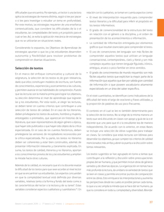 37
Bases Curriculares 2015 | 7° básico a 2° medio | Lengua y Literatura
dificultades que encuentra. Por ejemplo, un lector o una lectora
aplica las estrategias de manera distinta, según si lee por placer
o si lee para investigar o estudiar un tema en profundidad.
Por este motivo, las estrategias requieren de una enseñanza
contextualizada, que considere las dificultades de la o el
estudiante, las complejidades del texto y el propósito para el
cual se lee. Así, se evita la aplicación mecánica de estrategias
que no se utilizarían en situaciones reales.
Considerando lo expuesto, los Objetivos de Aprendizaje de
estrategias apuntan a que los y las estudiantes desarrollen
autonomía y flexibilidad para resolver problemas de
comprensión en diversas situaciones.
Selección de textos
En el marco del enfoque comunicativo y cultural de la
asignatura, la selección de los textos es de gran relevancia,
dado que ellos constituyen modelos de escritura, son fuente
de conocimientos, experiencias y acercamientos a las culturas,
y permiten avanzar en las habilidades de comprensión. Puesto
que las lecturas son la materia prima para lograr los objetivos,
su elección determina el nivel de aprendizaje que lograrán
las y los estudiantes. Por esta razón, al elegir las lecturas,
se deben tener en cuenta criterios que contribuyan a una
selección de textos de calidad. En el caso de los literarios,
deben privilegiarse los textos de autores, hombres y mujeres,
antologados o premiados, que aparezcan en historias de la
literatura, que sean representativos de algún género o época,
que hayan sido publicados o que hayan sido objeto de la crítica
especializada. En el caso de los cuentos folclóricos, deben
privilegiarse las versiones de recopiladores reconocidos por
la crítica especializada. Por su parte, los textos no literarios
deben ser coherentes y estar bien construidos, además de
presentar información relevante y claramente explicada. En
suma, los textos de calidad, literarios y no literarios, aportan
a los conocimientos previos de los y las estudiantes y amplían
la mirada hacia otras culturas.
Además de la calidad, es necesario que el o la docente evalúe
la dificultad de los textos para que sean acordes al nivel lector
en que se encuentran sus estudiantes. Los expertos concuerdan
en que la complejidad textual está definida por diversas
variables, relativas tanto a la forma y fondo del texto como a
las características del lector o la lectora y de su tarea9
. Estas
variables consideran aspectos cualitativos y cuantitativos10
. En
relación con lo cualitativo, se toman en cuenta aspectos como:
• El nivel de interpretación requerido para comprender
textos literarios y la dificultad para inferir el propósito en
los textos informativos.
• El grado de convencionalidad de la estructura del texto
en relación con el género o la disciplina, y el orden de
presentación de los acontecimientos e información.
• La cantidad de información entregada por elementos
gráficos que resultan esenciales para comprender el texto.
• El uso de convenciones del lenguaje: son más fáciles de
comprender aquellos textos que utilizan un lenguaje
conversacional, contemporáneo, claro y literal y son más
complejos aquellos que tienen lenguaje figurado, irónico,
ambiguo, arcaico o poco familiar en otros sentidos.
• El grado de conocimientos de mundo requerido: son más
fáciles aquellos textos que explicitan la mayor parte de la
información que aquellos que dan por sabida gran cantidad
de información o que poseen vocabulario altamente
especializado en un área del saber específico.
En el nivel cuantitativo, se identifican como indicadores de la
dificultad del texto el largo de oraciones y frases utilizadas, y
la proporción de palabras de uso poco frecuente.
El contexto en el cual se lee es también determinante para
la selección de los textos. No se elige de la misma manera un
texto que será discutido en clases con apoyo y guía de la o el
docente que uno para que el o la estudiante lea de manera
independiente. De acuerdo con lo anterior, en estas Bases
se incluye una selección de obras sugeridas para trabajar
en clases. Se considera que estas lecturas son idóneas para
desarrollar los objetivos, ya que cumplen los criterios de calidad
mencionados más arriba y abren la puerta a la discusión sobre
temas relevantes.
Los textos sugeridos se han agrupado en torno a temas que
contribuyen a la reflexión y discusión sobre preocupaciones
propias del ser humano, y que permiten incluir obras de géneros
variados y de diversas épocas. La organización en temas hace
más profunda la lectura, da unidad a la variedad de textos que
se leen en clases y permite encontrar puntos de comparación
entre las obras. Esto enriquece las interpretaciones y aumenta
las perspectivas desde las cuales es posible pensar cada tema,
lo que a su vez amplía la mirada que se hace del ser humano, ya
que lo considera en toda su complejidad y diversidad. Abordar
 
