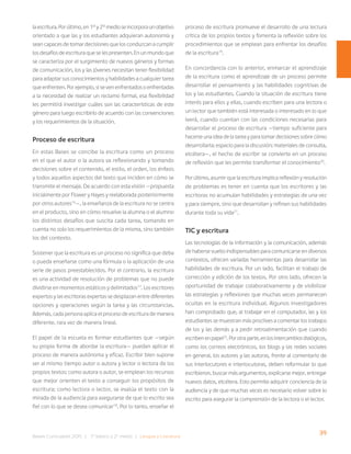 39
Bases Curriculares 2015 | 7° básico a 2° medio | Lengua y Literatura
laescritura.Porúltimo,en1°y2°medioseincorporaunobjetivo
orientado a que las y los estudiantes adquieran autonomía y
sean capaces de tomar decisiones que los conduzcan a cumplir
los desafíos de escritura que se les presenten. En un mundo que
se caracteriza por el surgimiento de nuevos géneros y formas
de comunicación, los y las jóvenes necesitan tener flexibilidad
para adaptar sus conocimientos y habilidades a cualquier tarea
que enfrenten. Por ejemplo, si se ven enfrentados o enfrentadas
a la necesidad de realizar un reclamo formal, esa flexibilidad
les permitirá investigar cuáles son las características de este
género para luego escribirlo de acuerdo con las convenciones
y los requerimientos de la situación.
Proceso de escritura
En estas Bases se concibe la escritura como un proceso
en el que el autor o la autora va reflexionando y tomando
decisiones sobre el contenido, el estilo, el orden, los énfasis
y todos aquellos aspectos del texto que inciden en cómo se
transmite el mensaje. De acuerdo con esta visión —propuesta
inicialmente por Flower y Hayes y reelaborada posteriormente
por otros autores16
—, la enseñanza de la escritura no se centra
en el producto, sino en cómo resuelve la alumna o el alumno
los distintos desafíos que suscita cada tarea, tomando en
cuenta no solo los requerimientos de la misma, sino también
los del contexto.
Sostener que la escritura es un proceso no significa que deba
o pueda enseñarse como una fórmula o la aplicación de una
serie de pasos preestablecidos. Por el contrario, la escritura
es una actividad de resolución de problemas que no puede
dividirse en momentos estáticos y delimitados17
. Los escritores
expertos y las escritoras expertas se desplazan entre diferentes
opciones y operaciones según la tarea y las circunstancias.
Además, cada persona aplica el proceso de escritura de manera
diferente, rara vez de manera lineal.
El papel de la escuela es formar estudiantes que —según
su propia forma de abordar la escritura— puedan aplicar el
proceso de manera autónoma y eficaz. Escribir bien supone
ser al mismo tiempo autor o autora y lector o lectora de los
propios textos: como autora o autor, se emplean los recursos
que mejor orienten el texto a conseguir los propósitos de
escritura; como lectora o lector, se evalúa el texto con la
mirada de la audiencia para asegurarse de que lo escrito sea
fiel con lo que se desea comunicar18
. Por lo tanto, enseñar el
proceso de escritura promueve el desarrollo de una lectura
crítica de los propios textos y fomenta la reflexión sobre los
procedimientos que se emplean para enfrentar los desafíos
de la escritura19
.
En concordancia con lo anterior, enmarcar el aprendizaje
de la escritura como el aprendizaje de un proceso permite
desarrollar el pensamiento y las habilidades cognitivas de
los y las estudiantes. Cuando la situación de escritura tiene
interés para ellos y ellas, cuando escriben para una lectora o
un lector que también está interesada o interesado en lo que
leerá, cuando cuentan con las condiciones necesarias para
desarrollar el proceso de escritura —tiempo suficiente para
hacerse una idea de la tarea y para tomar decisiones sobre cómo
desarrollarla; espacio para la discusión; materiales de consulta,
etcétera—, el hecho de escribir se convierte en un proceso
de reflexión que les permite transformar el conocimiento20
.
Por último, asumir que la escritura implica reflexión y resolución
de problemas es tener en cuenta que los escritores y las
escritoras no acumulan habilidades y estrategias de una vez
y para siempre, sino que desarrollan y refinan sus habilidades
durante toda su vida21
.
TIC y escritura
Las tecnologías de la información y la comunicación, además
de haberse vuelto indispensables para comunicarse en diversos
contextos, ofrecen variadas herramientas para desarrollar las
habilidades de escritura. Por un lado, facilitan el trabajo de
corrección y edición de los textos. Por otro lado, ofrecen la
oportunidad de trabajar colaborativamente y de visibilizar
las estrategias y reflexiones que muchas veces permanecen
ocultas en la escritura individual. Algunos investigadores
han comprobado que, al trabajar en el computador, las y los
estudiantes se muestran más proclives a comentar los trabajos
de los y las demás y a pedir retroalimentación que cuando
escribenenpapel22
.Porotraparte,enlosintercambiosdialógicos,
como los correos electrónicos, los blogs y las redes sociales
en general, los autores y las autoras, frente al comentario de
sus interlocutores e interlocutoras, deben reformular lo que
escribieron, buscar más argumentos, explicarse mejor, entregar
nuevos datos, etcétera. Esto permite adquirir conciencia de la
audiencia y de que muchas veces es necesario volver sobre lo
escrito para asegurar la comprensión de la lectora o el lector.
 