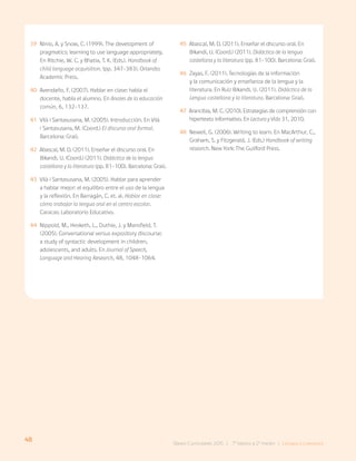 48 Bases Curriculares 2015 | 7° básico a 2° medio | Lengua y Literatura
39 Ninio, A. y Snow, C. (1999). The development of
pragmatics: learning to use language appropriately.
En Ritchie, W. C. y Bhatia, T. K. (Eds.). Handbook of
child language acquisition. (pp. 347-383). Orlando:
Academic Press.
40 Avendaño, F. (2007). Hablar en clase: habla el
docente, habla el alumno. En Anales de la educación
común, 6, 132-137.
41 Vilà i Santasusana, M. (2005). Introducción. En Vilà
i Santasusana, M. (Coord.) El discurso oral formal.
Barcelona: Graó.
42 Abascal, M. D. (2011). Enseñar el discurso oral. En
Bikandi, U. (Coord.) (2011). Didáctica de la lengua
castellana y la literatura (pp. 81-100). Barcelona: Graó.
43 Vilà i Santasusana, M. (2005). Hablar para aprender
a hablar mejor: el equilibro entre el uso de la lengua
y la reflexión. En Barragán, C. et. al. Hablar en clase:
cómo trabajar la lengua oral en el centro escolar.
Caracas: Laboratorio Educativo.
44 Nippold, M., Hesketh, L., Duthie, J. y Mansfield, T.
(2005). Conversational versus expository discourse:
a study of syntactic development in children,
adolescents, and adults. En Journal of Speech,
Language and Hearing Research, 48, 1048-1064.
45 Abascal, M. D. (2011). Enseñar el discurso oral. En
Bikandi, U. (Coord.) (2011). Didáctica de la lengua
castellana y la literatura (pp. 81-100). Barcelona: Graó.
46 Zayas, F. (2011). Tecnologías de la información
y la comunicación y enseñanza de la lengua y la
literatura. En Ruiz Bikandi, U. (2011). Didáctica de la
Lengua castellana y la literatura. Barcelona: Graó.
47 Arancibia, M. C. (2010). Estrategias de comprensión con
hipertexto informativo. En Lectura y Vida 31, 2010.
48 Newell, G. (2006). Writing to learn. En MacArthur, C.,
Graham, S. y Fitzgerald, J. (Eds.) Handbook of writing
research. New York: The Guilford Press.
 