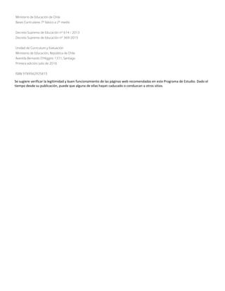 Ministerio de Educación de Chile
Bases Curriculares 7° básico a 2° medio
Decreto Supremo de Educación n° 614 / 2013
Decreto Supremo de Educación n° 369/2015
Unidad de Currículum y Evaluación
Ministerio de Educación, República de Chile
Avenida Bernardo O’Higgins 1371, Santiago
Primera edición: julio de 2016
ISBN 9789562925815
Se sugiere verificar la legitimidad y buen funcionamiento de las páginas web recomendadas en este Programa de Estudio. Dado el
tiempo desde su publicación, puede que alguna de ellas hayan caducado o conduzcan a otros sitios.
 