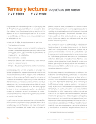 76 Bases Curriculares 2015 | 7° básico a 2° medio | Lengua y Literatura
La siguiente es una lista de temas y de lecturas que se proponen
de 7° a 2° medio y que constituyen un anexo a las Bases
Curriculares. Estos títulos van en directa relación con los
objetivos de lectura propuestos para cada uno de los niveles
y se considera que son idóneos como recurso para promover
las habilidades del eje.
La selección de obras se realizó pensando en que estas:
• Trasciendan en el tiempo.
• Sean un aporte para construir una visión amplia de las
culturas y la diversidad de personas que componen el mundo
de hoy y del pasado, y que aumenten el conocimiento de
mundo de los y las estudiantes.
• Sean pertinentes a la edad.
• Inviten a la reflexión sobre sí mismos(as) y sobre vivencias
comunes a todo ser humano.
• Den pie a discusiones y comentarios escritos interesantes .
Las obras propuestas han sido agrupadas en temas por tres
razones principales. Por una parte, los temas permiten dar una
articulación a las obras, es decir, otorgan un hilo conductor a la
lectura, en el marco de una reflexión mayor. Por otra parte, en
cada tema se incluyen obras y autores y autoras que ofrecen
distintas miradas y puntos de vista sobre un mismo aspecto, lo
que permite a las y los estudiantes ampliar su visión del mundo
y entender la diversidad presente en él. Por último, agrupar
las obras en torno a temas ayuda a que los y las estudiantes
establezcan conexiones, reconozcan elementos en común y
consideren diferencias entre las obras y cómo estas abordan
un asunto en particular.
En cada curso se proponen seis temas. Cuatro de ellos aluden a
preocupaciones y experiencias propias del ser humano y de las
sociedades que son significativas en esta etapa de formación.
Los otros dos5
consideran una mirada sobre el contexto de
Temas y lecturas sugeridas por curso
producción de las obras y/o sobre las características de los
géneros. Dado que en cuatro años no es posible estudiar la
totalidad de contextos y épocas de la historia de la literatura,
se han escogido periodos y movimientos relevantes para la
interpretación de obras contemporáneas, ya que muchos
de los títulos seleccionados son una fuente de la que se ha
nutrido la literatura posterior.
Para privilegiar la lectura en profundidad y la interpretación
fundamentada de las obras, se espera que la o el docente
seleccione cuidadosamente, de esta lista, aquellas que se
ajusten a las necesidades e intereses de sus estudiantes y que
le parezcan pertinentes para abordar los temas propuestos y
los Objetivos de Aprendizaje del currículum, considerando
el tiempo destinado para cada unidad. Además, cada
establecimiento educacional tiene la libertad de escoger otras
lecturas que enriquezcan la propuesta de este documento. La
biblioteca escolar (CRA) es una fuente de recursos y sugerencias
apropiadas para este propósito.
Es de la mayor importancia que los textos escogidos por el o
la docente sean interpretados y comentados en clases. Esto
significa que, en la medida de lo posible, las obras se lean en
conjunto con la profesora o el profesor, ya sea íntegramente
o una parte, dependiendo del tiempo, de la extensión y de
la dificultad de la obra, y luego se analicen e interpreten en
clases, a partir de las contribuciones de las y los estudiantes.
Por ejemplo, un poema, un cuento o una obra dramática
breve pueden ser leídos íntegramente en clases, mientras que
la lectura de una novela u otro texto más extenso puede ser
inicialmente guiada por la o el docente, para que luego los y
las estudiantes la terminen de manera independiente, antes
de realizar el trabajo de interpretación y discusión en clases. La
necesidad de que las obras sean leídas y analizadas en clases
responde a que, para comprenderlas y apreciarlas cabalmente
y para estimular el desarrollo del pensamiento crítico, se
7° y 8° básico | 1° y 2° medio
5 Estos temas aparecen sobre fondo anaranjado.
 